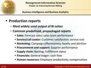 12.19 Copyright © 2016 Pearson Education Ltd.
Management Information Systems
Chapter 12: Enhancing Decision Making
• Production reports
– Most widely used output of BI suites
– Common predefined, prepackaged reports
• Sales: Forecast sales; sales team performance
• Service/call center: Customer satisfaction; service cost
• Marketing: Campaign effectiveness; loyalty and attrition
• Procurement and support: Supplier performance
• Supply chain: Backlog; fulfillment status
• Financials: General ledger; cash flow
• Human resources: Employee productivity; compensation
Business Intelligence and Business Analytics
 