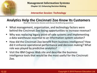 12.22 Copyright © 2016 Pearson Education Ltd.
Management Information Systems
Chapter 12: Enhancing Decision Making
Read the Interactive Session and discuss the following questions
Interactive Session: Technology
• What management, organization, and technology factors were
behind the Cincinnati Zoo losing opportunities to increase revenue?
• Why was replacing legacy point-of-sale systems and implementing
a data warehouse essential to an information system solution?
• How did the Cincinnati Zoo benefit from business intelligence? How
did it enhance operational performance and decision making? What
role was played by predictive analytics?
• Visit the IBM Cognos Web site and describe the business
intelligence tools that would be the most useful for the Cincinnati
Zoo.
Analytics Help the Cincinnati Zoo Know Its Customers
 