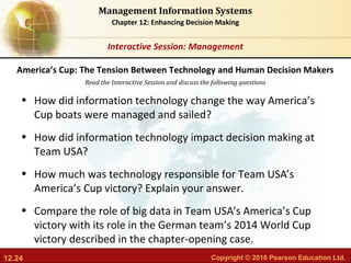 12.24 Copyright © 2016 Pearson Education Ltd.
Management Information Systems
Chapter 12: Enhancing Decision Making
Read the Interactive Session and discuss the following questions
Interactive Session: Management
• How did information technology change the way America’s
Cup boats were managed and sailed?
• How did information technology impact decision making at
Team USA?
• How much was technology responsible for Team USA’s
America’s Cup victory? Explain your answer.
• Compare the role of big data in Team USA’s America’s Cup
victory with its role in the German team’s 2014 World Cup
victory described in the chapter-opening case.
America’s Cup: The Tension Between Technology and Human Decision Makers
 