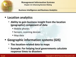12.25 Copyright © 2016 Pearson Education Ltd.
Management Information Systems
Chapter 12: Enhancing Decision Making
• Location analytics
• Ability to gain business insight from the location
(geographic) component of data
• Mobile phones
• Sensors, scanning devices
• Map data
• Geographic information systems (GIS)
• Ties location-related data to maps
• Example: For helping local governments calculate
response times to disasters
Business Intelligence and Business Analytics
 