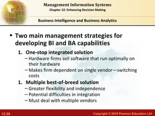 12.26 Copyright © 2016 Pearson Education Ltd.
Management Information Systems
Chapter 12: Enhancing Decision Making
• Two main management strategies for
developing BI and BA capabilities
1. One-stop integrated solution
– Hardware firms sell software that run optimally on
their hardware
– Makes firm dependent on single vendor—switching
costs
1. Multiple best-of-breed solution
– Greater flexibility and independence
– Potential difficulties in integration
– Must deal with multiple vendors
Business Intelligence and Business Analytics
 