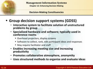 12.34 Copyright © 2016 Pearson Education Ltd.
Management Information Systems
Chapter 12: Enhancing Decision Making
• Group decision support systems (GDSS)
– Interactive system to facilitate solution of unstructured
problems by group
– Specialized hardware and software; typically used in
conference rooms
• Overhead projectors, display screens
• Software to collect, rank, edit participant ideas and responses
• May require facilitator and staff
– Enables increasing meeting size and increasing
productivity
– Promotes collaborative atmosphere, anonymity
– Uses structured methods to organize and evaluate ideas
Decision-Making Constituencies
 