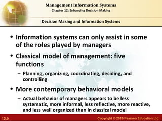 12.9 Copyright © 2016 Pearson Education Ltd.
Management Information Systems
Chapter 12: Enhancing Decision Making
• Information systems can only assist in some
of the roles played by managers
• Classical model of management: five
functions
– Planning, organizing, coordinating, deciding, and
controlling
• More contemporary behavioral models
– Actual behavior of managers appears to be less
systematic, more informal, less reflective, more reactive,
and less well organized than in classical model
Decision Making and Information Systems
 