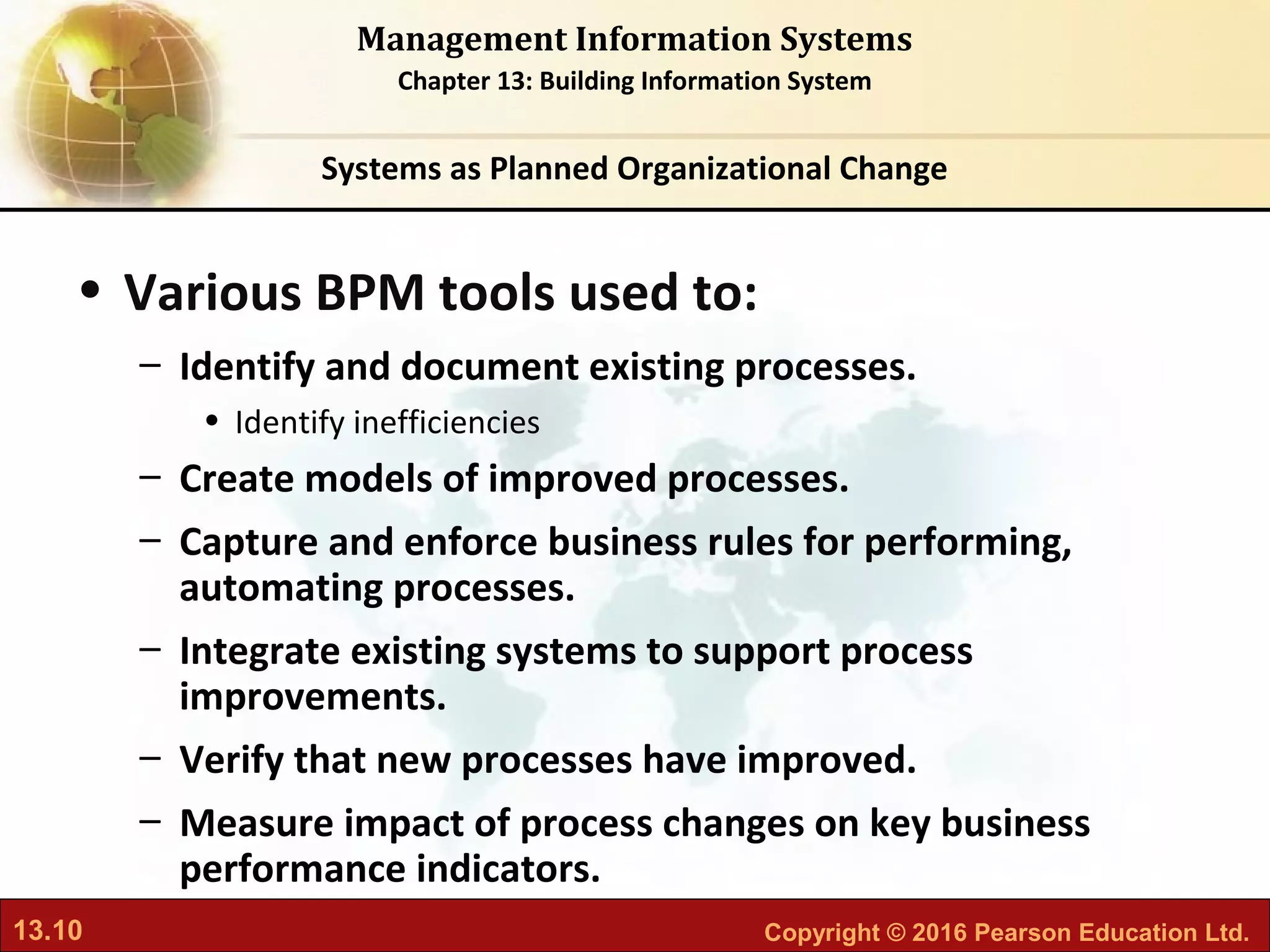 13.10 Copyright © 2016 Pearson Education Ltd.
Management Information Systems
Chapter 13: Building Information System
• Various BPM tools used to:
– Identify and document existing processes.
• Identify inefficiencies
– Create models of improved processes.
– Capture and enforce business rules for performing,
automating processes.
– Integrate existing systems to support process
improvements.
– Verify that new processes have improved.
– Measure impact of process changes on key business
performance indicators.
Systems as Planned Organizational Change
 