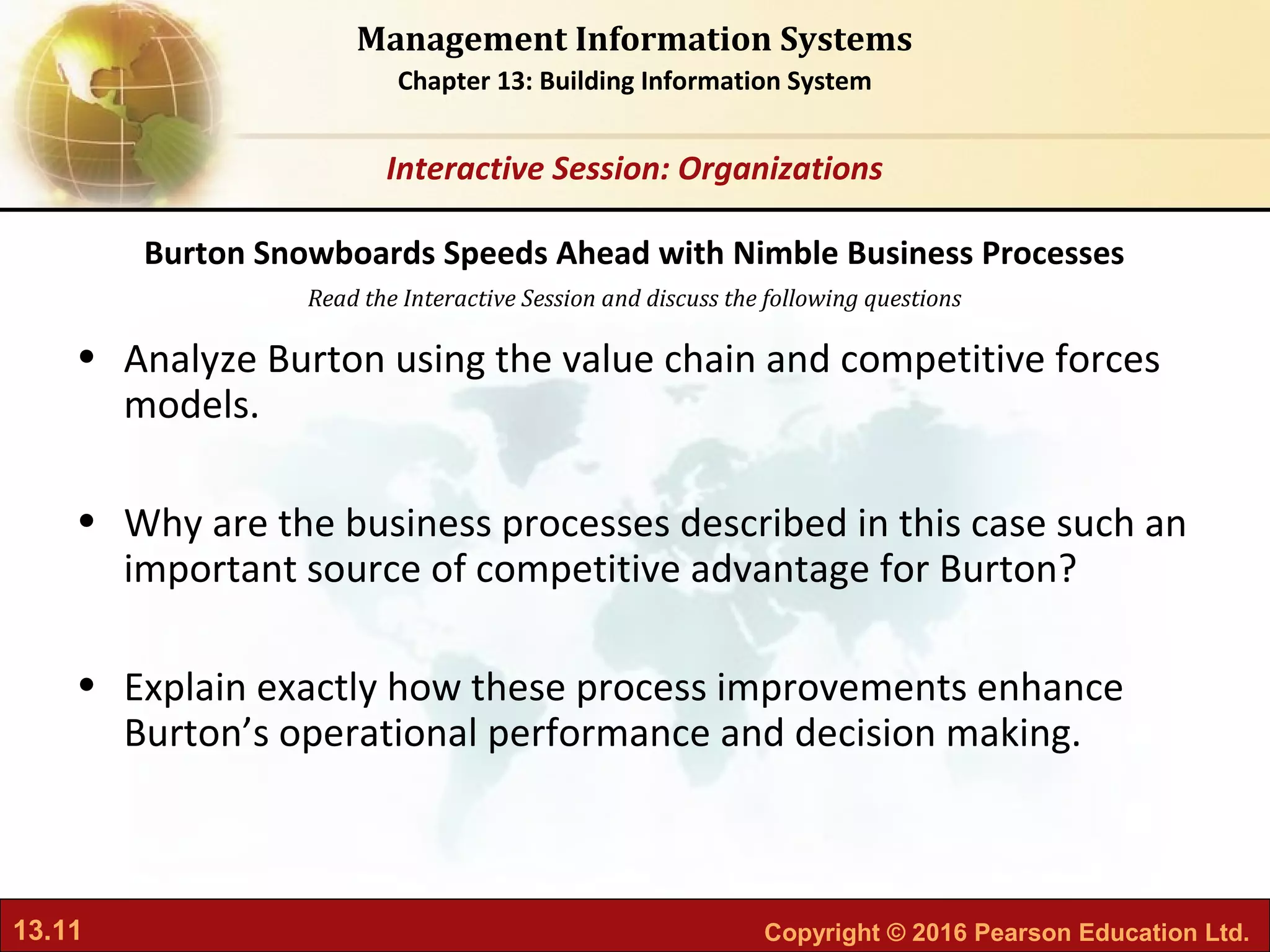 13.11 Copyright © 2016 Pearson Education Ltd.
Management Information Systems
Chapter 13: Building Information System
Read the Interactive Session and discuss the following questions
Interactive Session: Organizations
• Analyze Burton using the value chain and competitive forces
models.
• Why are the business processes described in this case such an
important source of competitive advantage for Burton?
• Explain exactly how these process improvements enhance
Burton’s operational performance and decision making.
Burton Snowboards Speeds Ahead with Nimble Business Processes
 