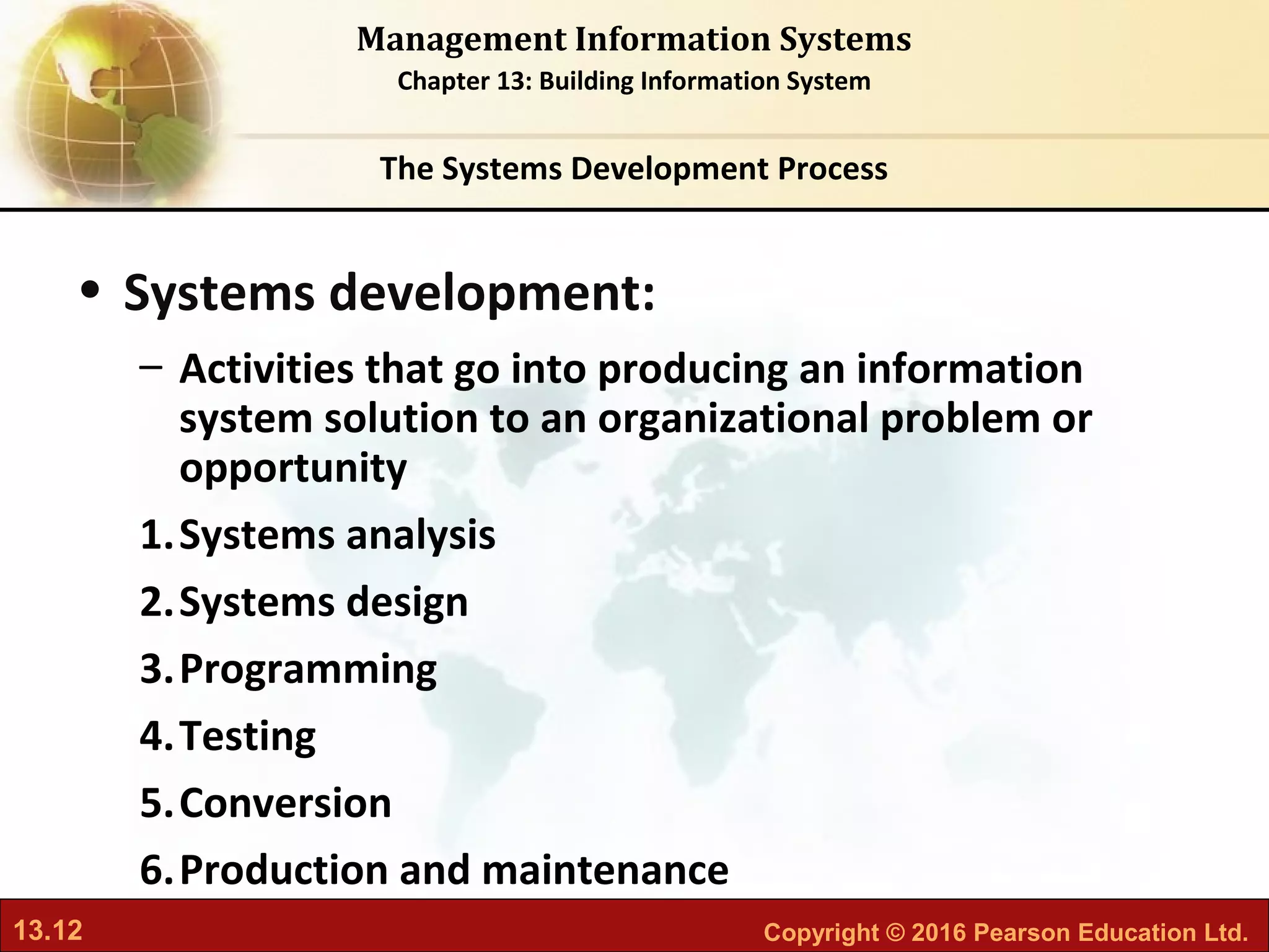 13.12 Copyright © 2016 Pearson Education Ltd.
Management Information Systems
Chapter 13: Building Information System
• Systems development:
– Activities that go into producing an information
system solution to an organizational problem or
opportunity
1.Systems analysis
2.Systems design
3.Programming
4.Testing
5.Conversion
6.Production and maintenance
The Systems Development Process
 