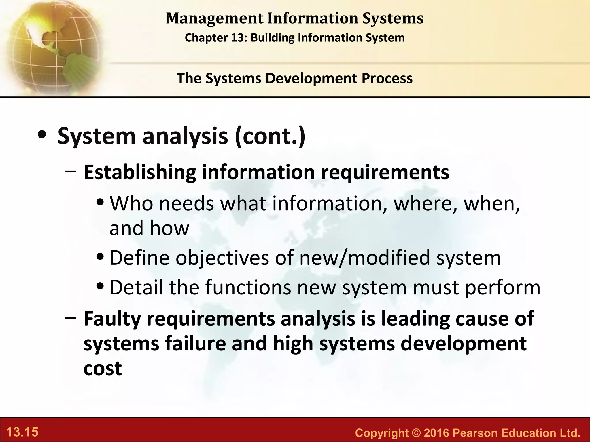 13.15 Copyright © 2016 Pearson Education Ltd.
Management Information Systems
Chapter 13: Building Information System
• System analysis (cont.)
– Establishing information requirements
•Who needs what information, where, when,
and how
•Define objectives of new/modified system
•Detail the functions new system must perform
– Faulty requirements analysis is leading cause of
systems failure and high systems development
cost
The Systems Development Process
 