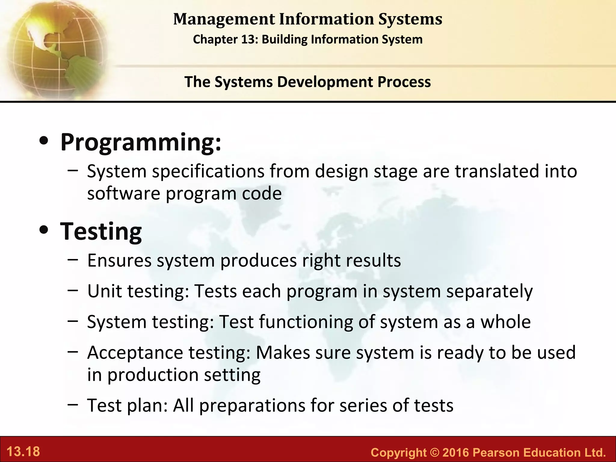 13.18 Copyright © 2016 Pearson Education Ltd.
Management Information Systems
Chapter 13: Building Information System
• Programming:
– System specifications from design stage are translated into
software program code
• Testing
– Ensures system produces right results
– Unit testing: Tests each program in system separately
– System testing: Test functioning of system as a whole
– Acceptance testing: Makes sure system is ready to be used
in production setting
– Test plan: All preparations for series of tests
The Systems Development Process
 