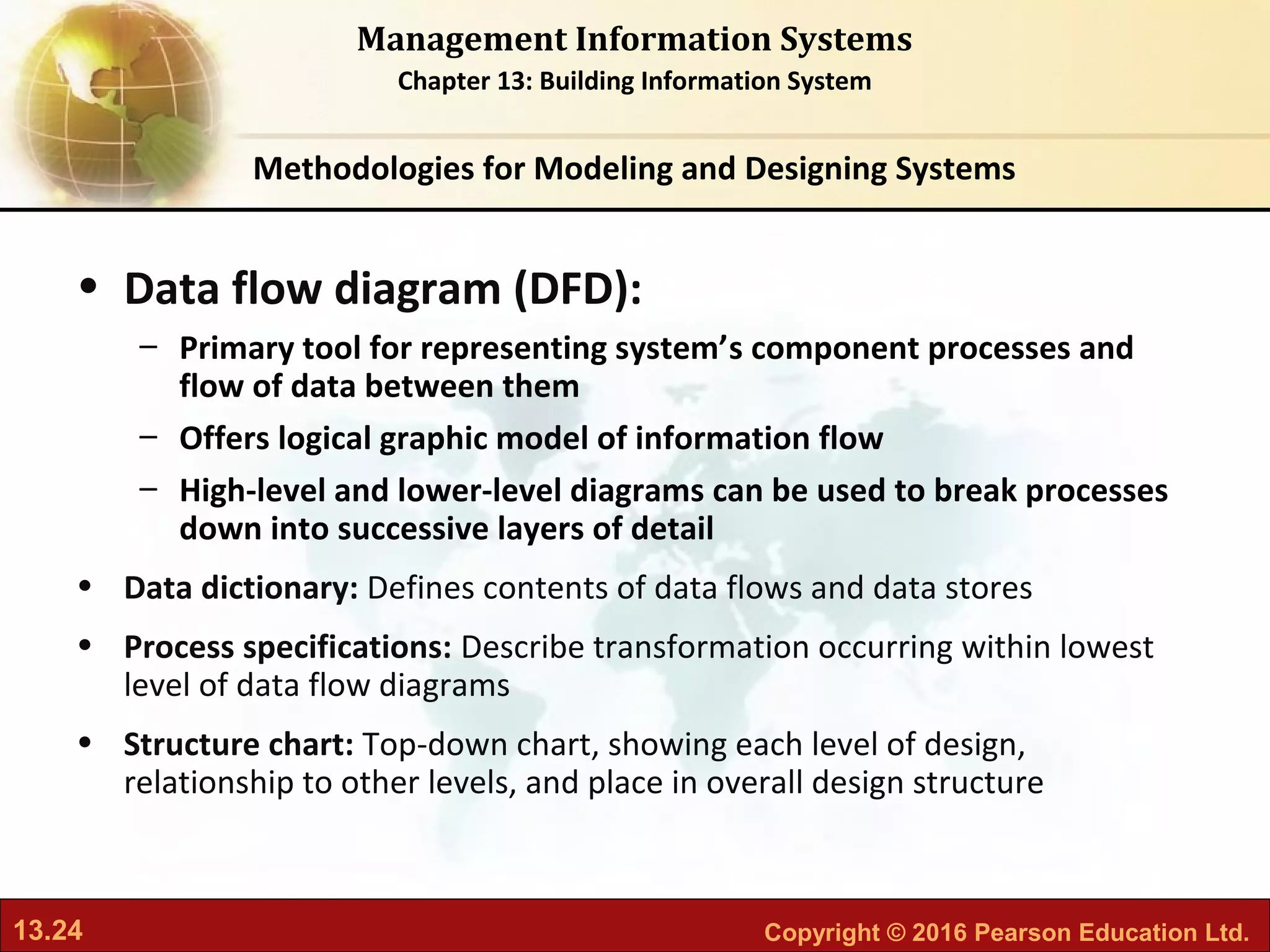 13.24 Copyright © 2016 Pearson Education Ltd.
Management Information Systems
Chapter 13: Building Information System
• Data flow diagram (DFD):
– Primary tool for representing system’s component processes and
flow of data between them
– Offers logical graphic model of information flow
– High-level and lower-level diagrams can be used to break processes
down into successive layers of detail
• Data dictionary: Defines contents of data flows and data stores
• Process specifications: Describe transformation occurring within lowest
level of data flow diagrams
• Structure chart: Top-down chart, showing each level of design,
relationship to other levels, and place in overall design structure
Methodologies for Modeling and Designing Systems
 