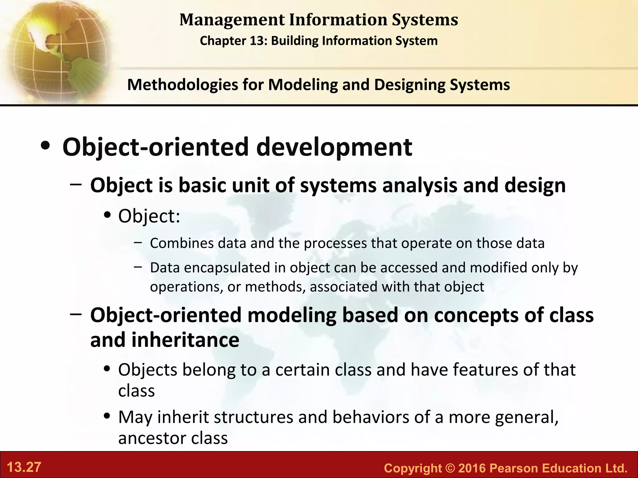 13.27 Copyright © 2016 Pearson Education Ltd.
Management Information Systems
Chapter 13: Building Information System
• Object-oriented development
– Object is basic unit of systems analysis and design
• Object:
– Combines data and the processes that operate on those data
– Data encapsulated in object can be accessed and modified only by
operations, or methods, associated with that object
– Object-oriented modeling based on concepts of class
and inheritance
• Objects belong to a certain class and have features of that
class
• May inherit structures and behaviors of a more general,
ancestor class
Methodologies for Modeling and Designing Systems
 