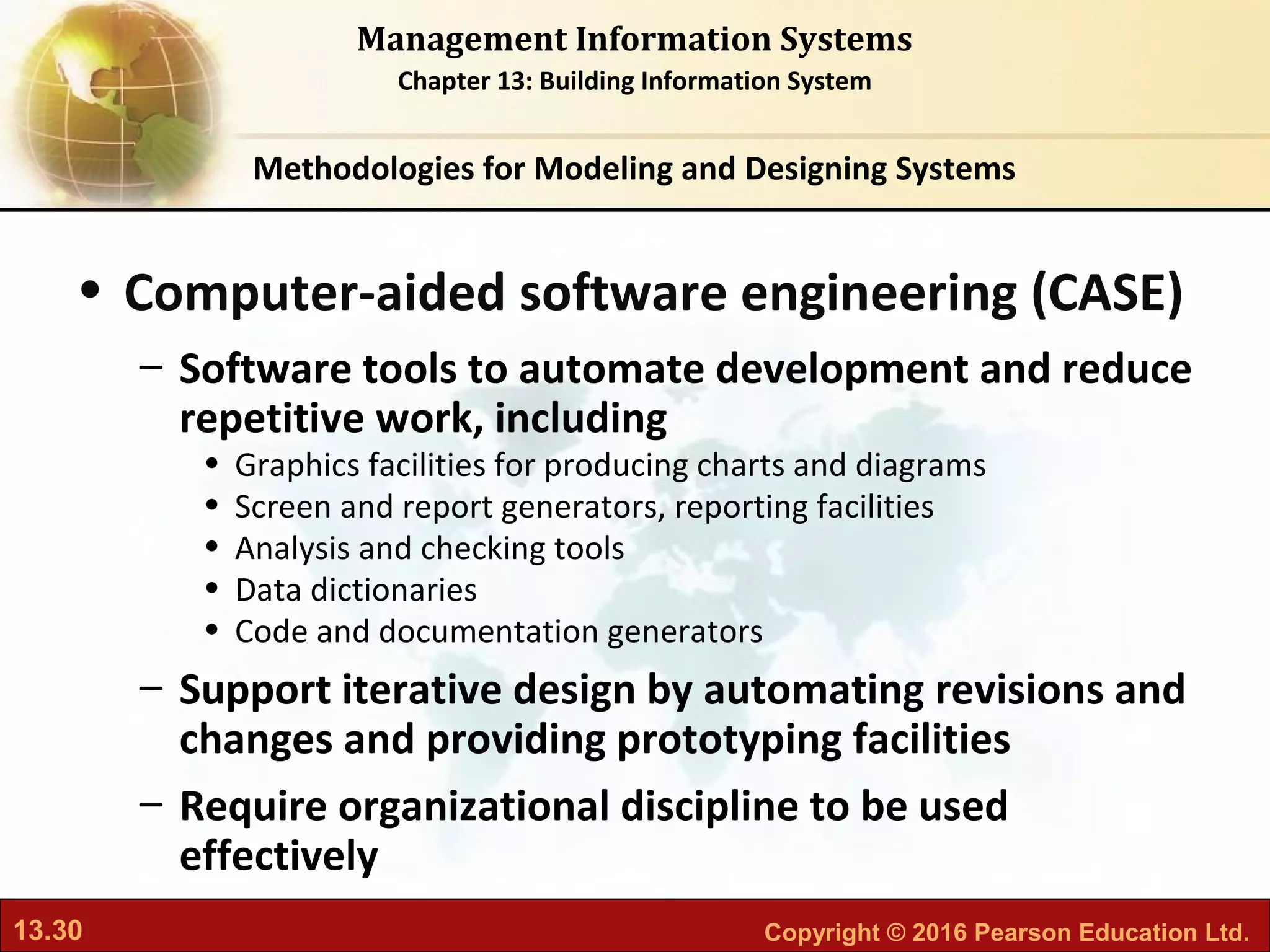 13.30 Copyright © 2016 Pearson Education Ltd.
Management Information Systems
Chapter 13: Building Information System
• Computer-aided software engineering (CASE)
– Software tools to automate development and reduce
repetitive work, including
• Graphics facilities for producing charts and diagrams
• Screen and report generators, reporting facilities
• Analysis and checking tools
• Data dictionaries
• Code and documentation generators
– Support iterative design by automating revisions and
changes and providing prototyping facilities
– Require organizational discipline to be used
effectively
Methodologies for Modeling and Designing Systems
 