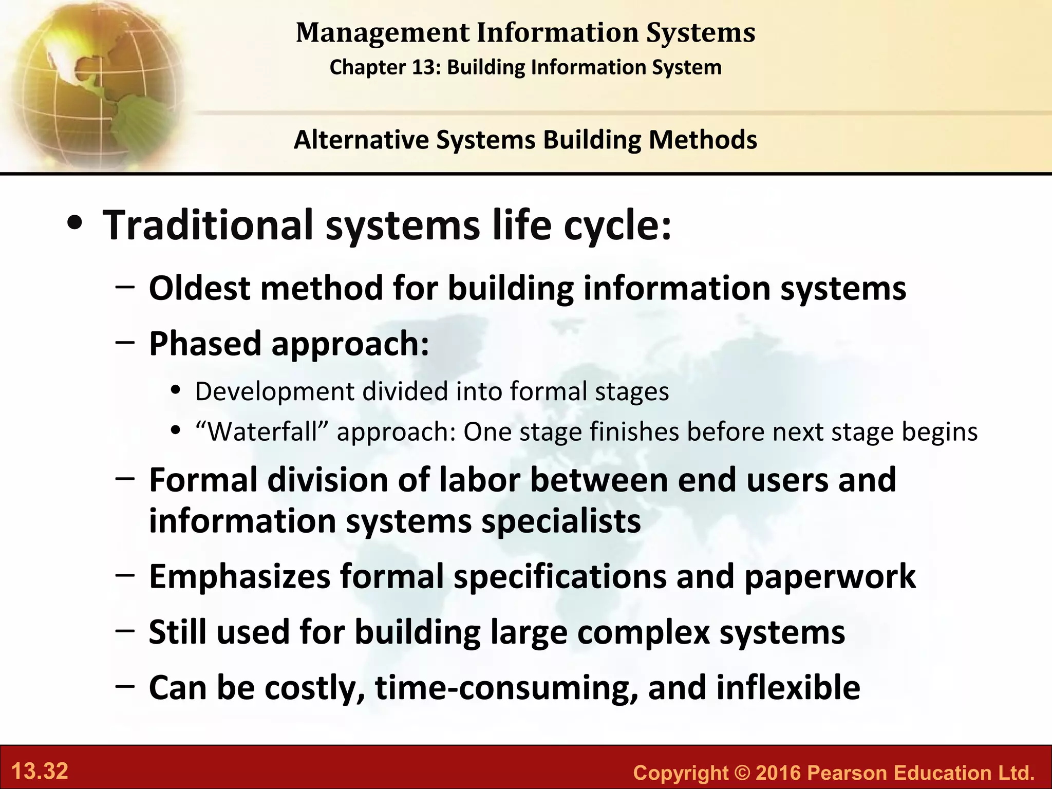 13.32 Copyright © 2016 Pearson Education Ltd.
Management Information Systems
Chapter 13: Building Information System
• Traditional systems life cycle:
– Oldest method for building information systems
– Phased approach:
• Development divided into formal stages
• “Waterfall” approach: One stage finishes before next stage begins
– Formal division of labor between end users and
information systems specialists
– Emphasizes formal specifications and paperwork
– Still used for building large complex systems
– Can be costly, time-consuming, and inflexible
Alternative Systems Building Methods
 