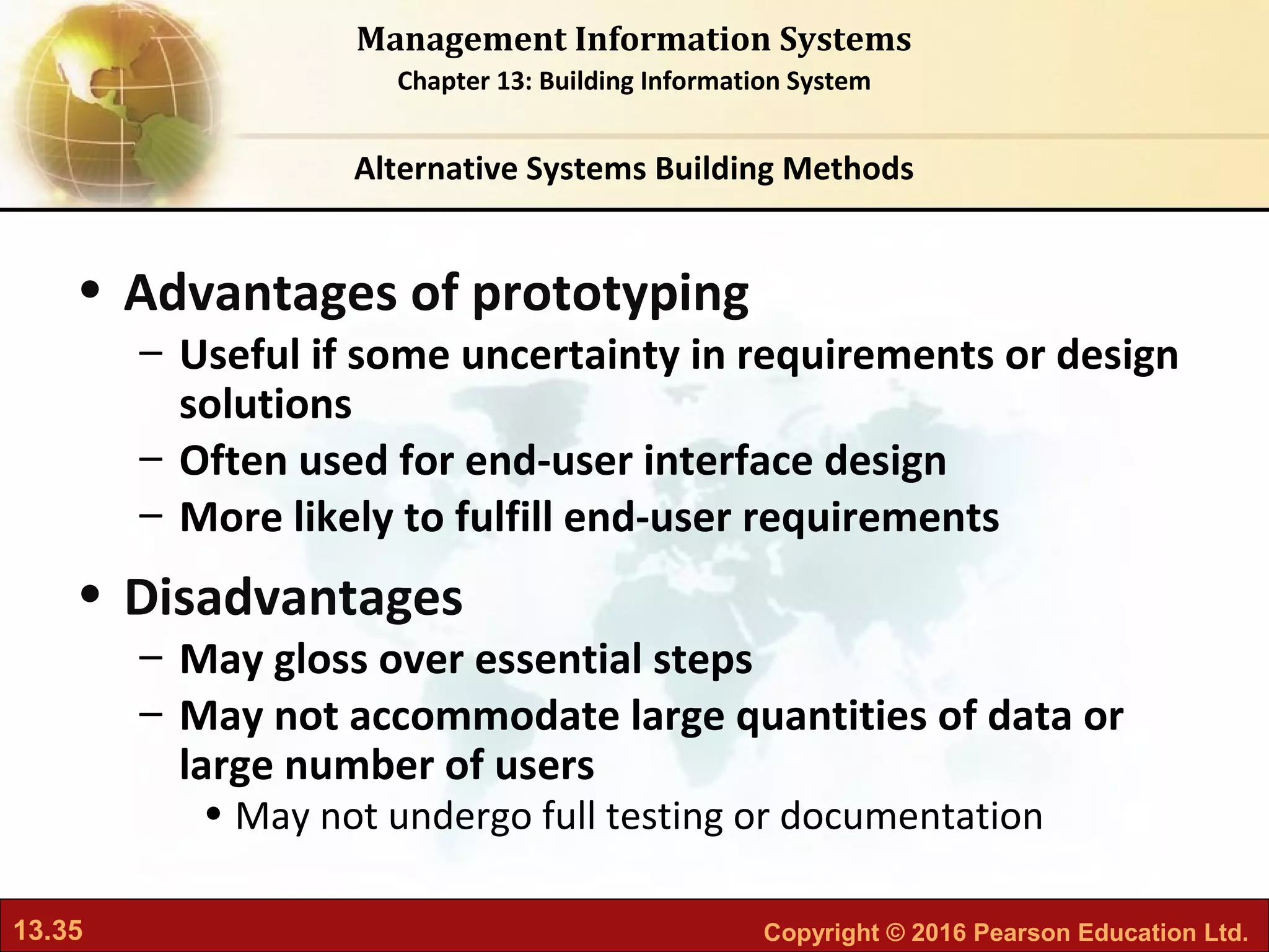 13.35 Copyright © 2016 Pearson Education Ltd.
Management Information Systems
Chapter 13: Building Information System
• Advantages of prototyping
– Useful if some uncertainty in requirements or design
solutions
– Often used for end-user interface design
– More likely to fulfill end-user requirements
• Disadvantages
– May gloss over essential steps
– May not accommodate large quantities of data or
large number of users
• May not undergo full testing or documentation
Alternative Systems Building Methods
 