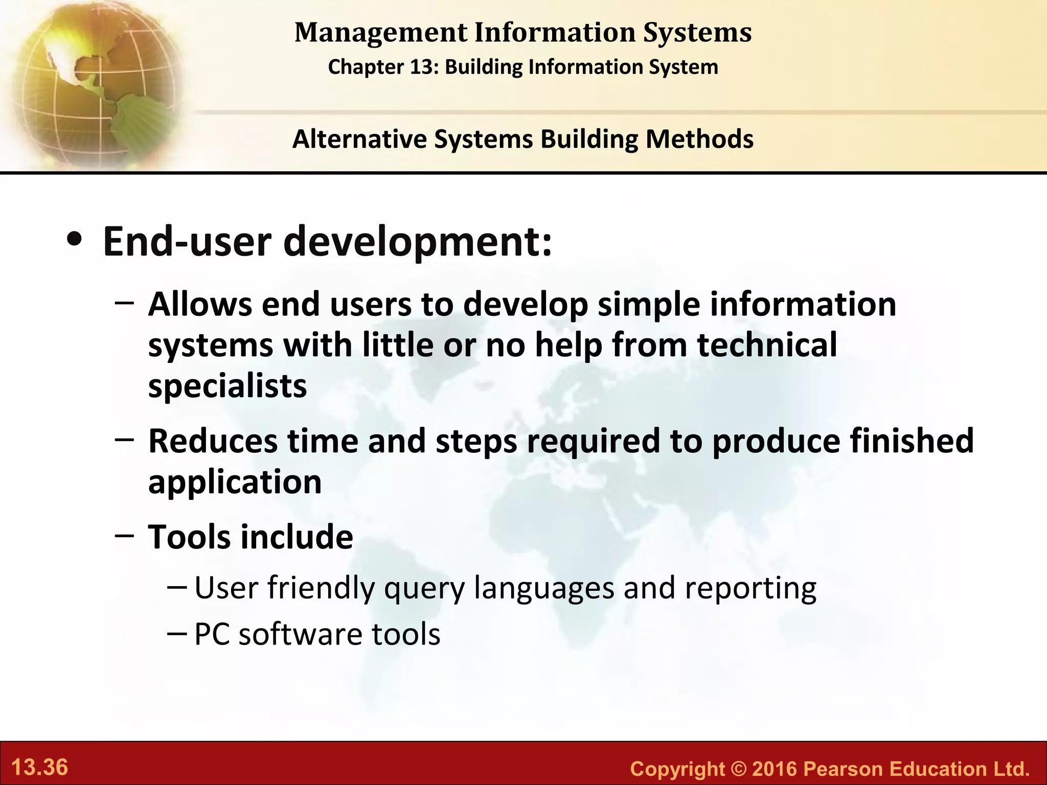 13.36 Copyright © 2016 Pearson Education Ltd.
Management Information Systems
Chapter 13: Building Information System
• End-user development:
– Allows end users to develop simple information
systems with little or no help from technical
specialists
– Reduces time and steps required to produce finished
application
– Tools include
– User friendly query languages and reporting
– PC software tools
Alternative Systems Building Methods
 