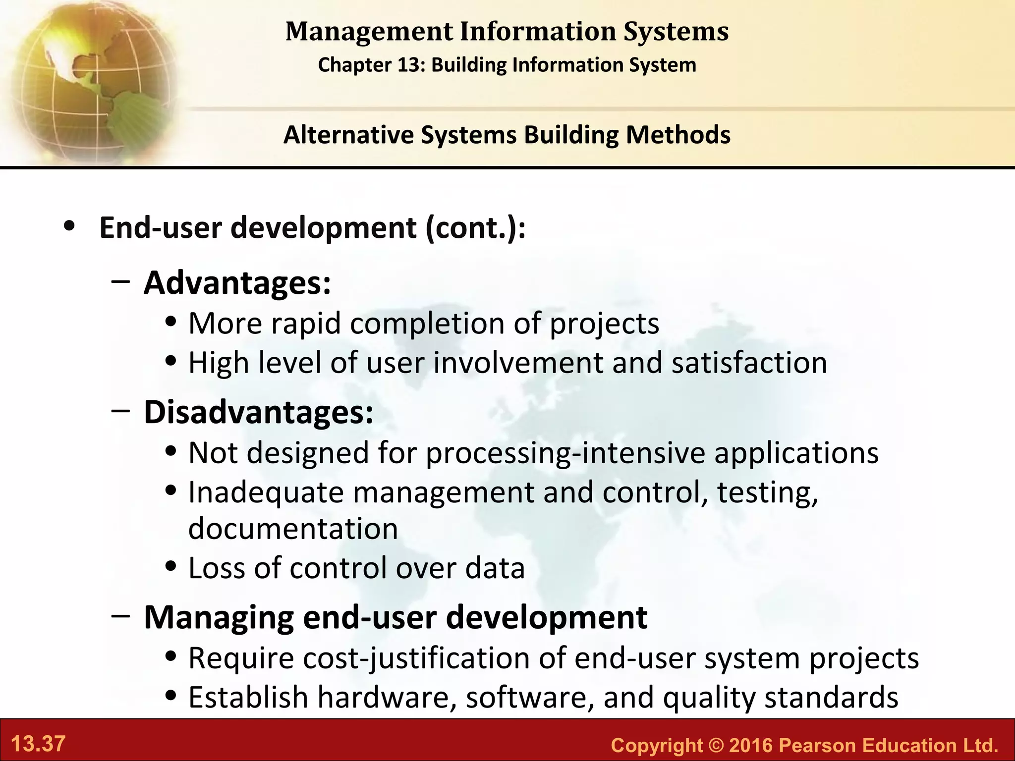 13.37 Copyright © 2016 Pearson Education Ltd.
Management Information Systems
Chapter 13: Building Information System
• End-user development (cont.):
– Advantages:
• More rapid completion of projects
• High level of user involvement and satisfaction
– Disadvantages:
• Not designed for processing-intensive applications
• Inadequate management and control, testing,
documentation
• Loss of control over data
– Managing end-user development
• Require cost-justification of end-user system projects
• Establish hardware, software, and quality standards
Alternative Systems Building Methods
 