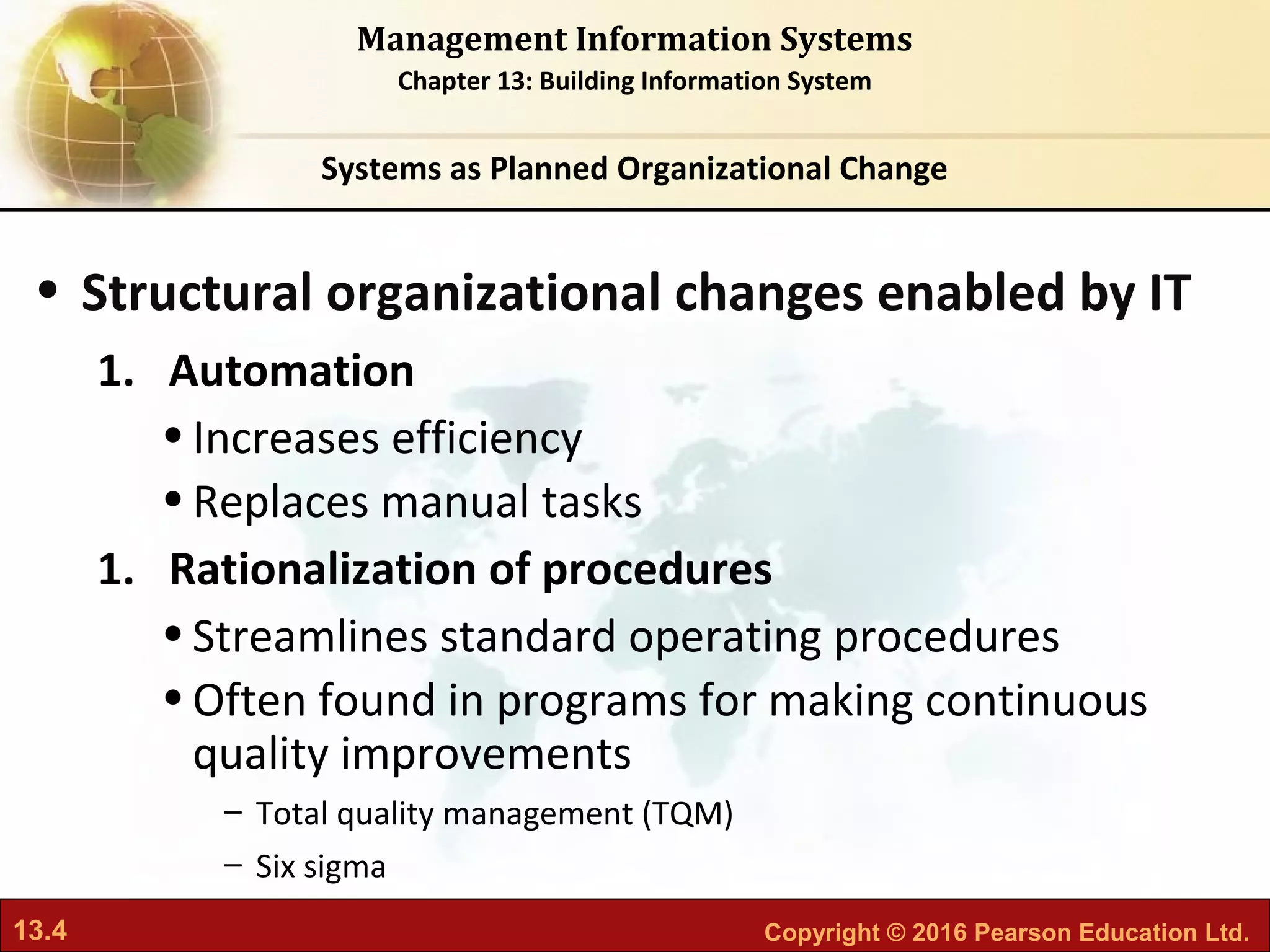 13.4 Copyright © 2016 Pearson Education Ltd.
Management Information Systems
Chapter 13: Building Information System
• Structural organizational changes enabled by IT
1. Automation
•Increases efficiency
•Replaces manual tasks
1. Rationalization of procedures
•Streamlines standard operating procedures
•Often found in programs for making continuous
quality improvements
– Total quality management (TQM)
– Six sigma
Systems as Planned Organizational Change
 