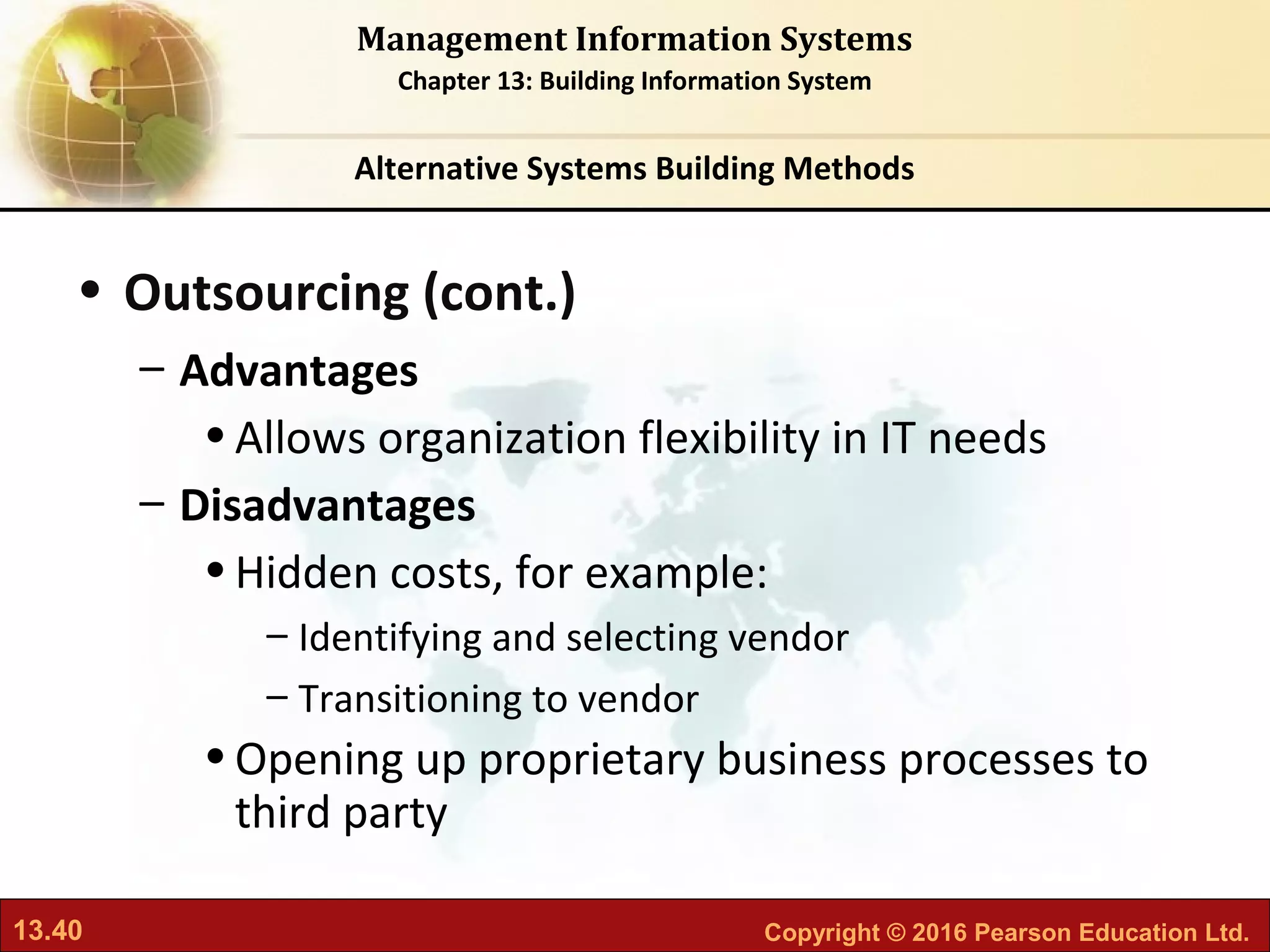 13.40 Copyright © 2016 Pearson Education Ltd.
Management Information Systems
Chapter 13: Building Information System
• Outsourcing (cont.)
– Advantages
•Allows organization flexibility in IT needs
– Disadvantages
•Hidden costs, for example:
– Identifying and selecting vendor
– Transitioning to vendor
•Opening up proprietary business processes to
third party
Alternative Systems Building Methods
 