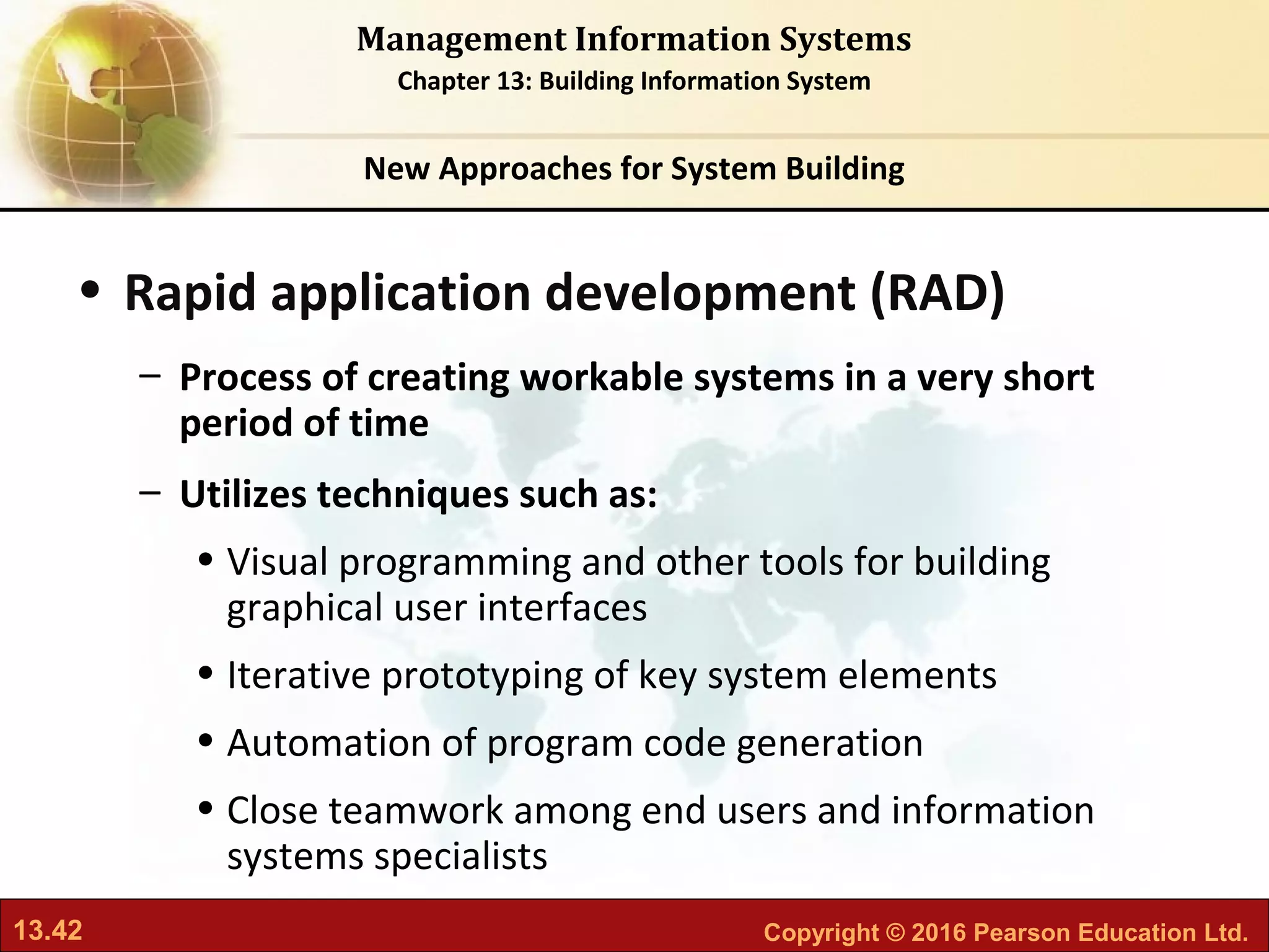 13.42 Copyright © 2016 Pearson Education Ltd.
Management Information Systems
Chapter 13: Building Information System
• Rapid application development (RAD)
– Process of creating workable systems in a very short
period of time
– Utilizes techniques such as:
• Visual programming and other tools for building
graphical user interfaces
• Iterative prototyping of key system elements
• Automation of program code generation
• Close teamwork among end users and information
systems specialists
New Approaches for System Building
 