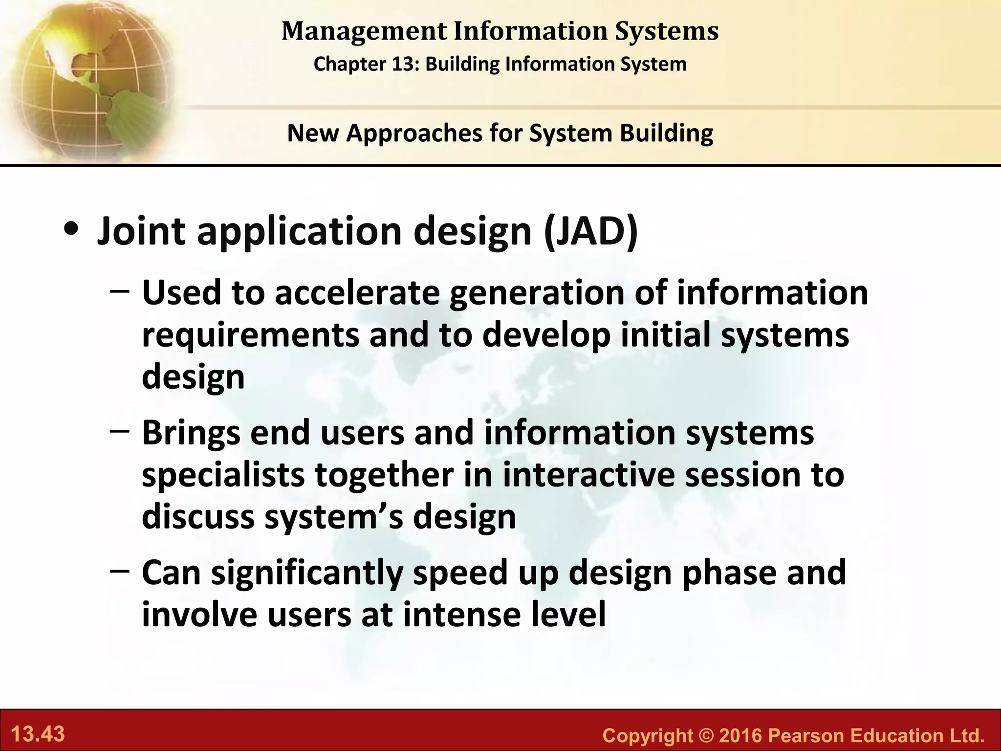 13.43 Copyright © 2016 Pearson Education Ltd.
Management Information Systems
Chapter 13: Building Information System
• Joint application design (JAD)
– Used to accelerate generation of information
requirements and to develop initial systems
design
– Brings end users and information systems
specialists together in interactive session to
discuss system’s design
– Can significantly speed up design phase and
involve users at intense level
New Approaches for System Building
 