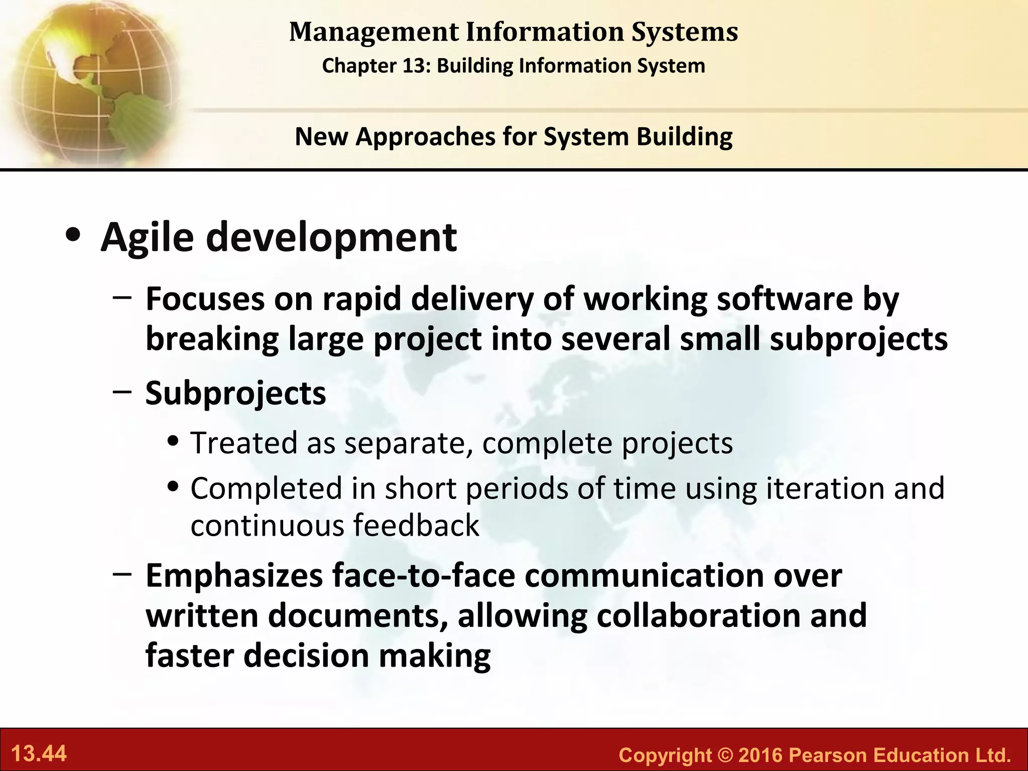 13.44 Copyright © 2016 Pearson Education Ltd.
Management Information Systems
Chapter 13: Building Information System
• Agile development
– Focuses on rapid delivery of working software by
breaking large project into several small subprojects
– Subprojects
• Treated as separate, complete projects
• Completed in short periods of time using iteration and
continuous feedback
– Emphasizes face-to-face communication over
written documents, allowing collaboration and
faster decision making
New Approaches for System Building
 