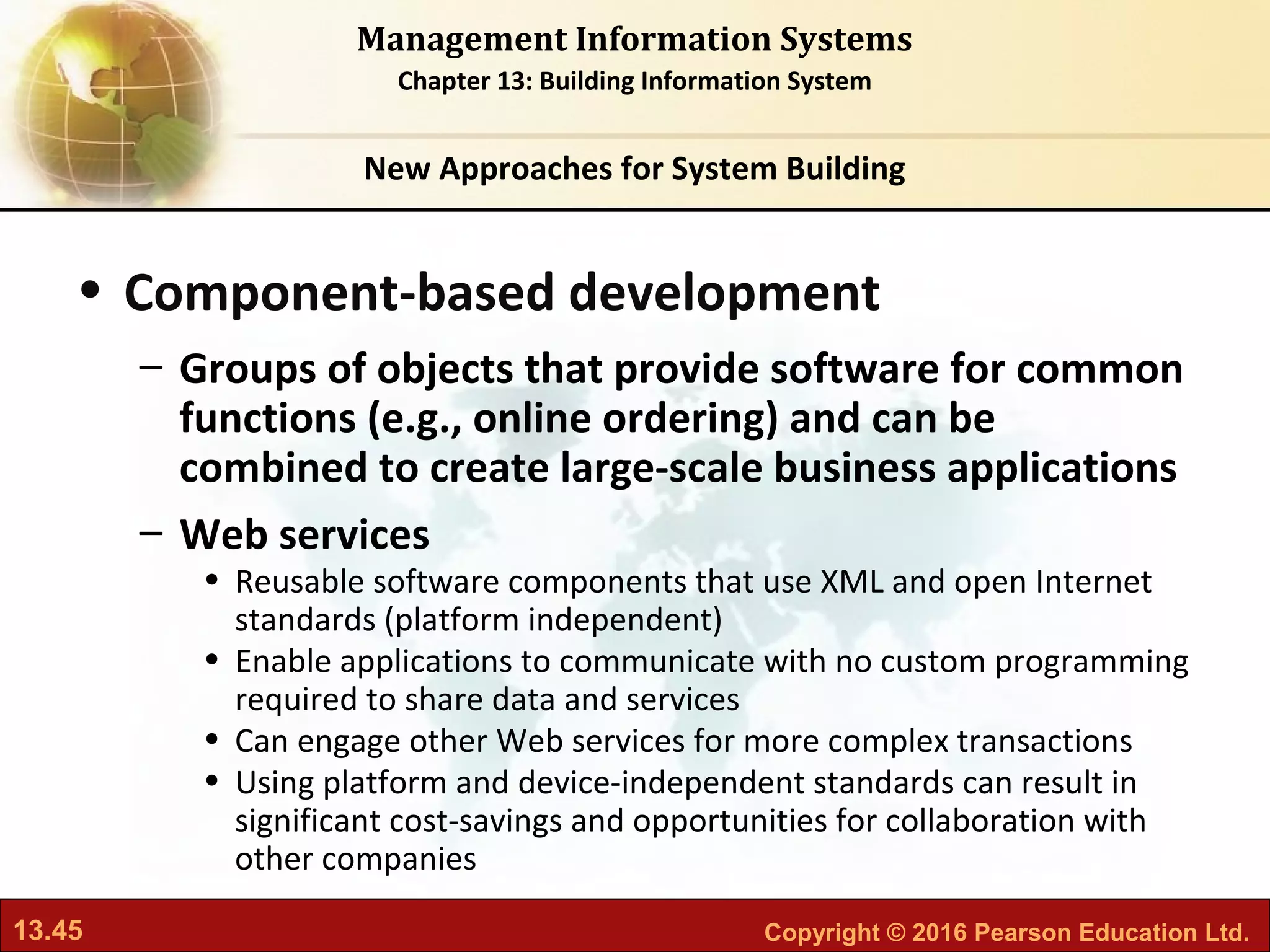 13.45 Copyright © 2016 Pearson Education Ltd.
Management Information Systems
Chapter 13: Building Information System
• Component-based development
– Groups of objects that provide software for common
functions (e.g., online ordering) and can be
combined to create large-scale business applications
– Web services
• Reusable software components that use XML and open Internet
standards (platform independent)
• Enable applications to communicate with no custom programming
required to share data and services
• Can engage other Web services for more complex transactions
• Using platform and device-independent standards can result in
significant cost-savings and opportunities for collaboration with
other companies
New Approaches for System Building
 