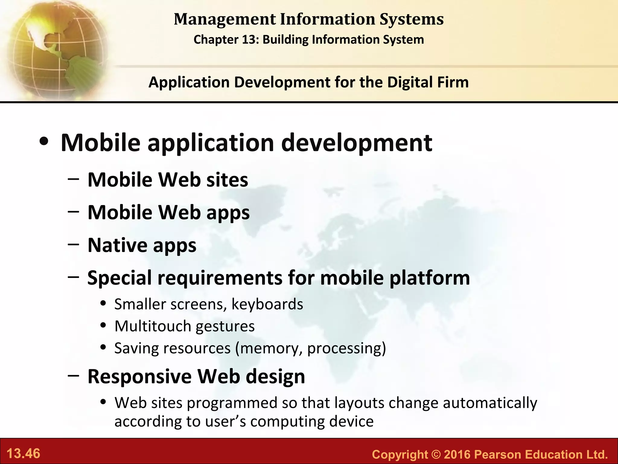 13.46 Copyright © 2016 Pearson Education Ltd.
Management Information Systems
Chapter 13: Building Information System
• Mobile application development
– Mobile Web sites
– Mobile Web apps
– Native apps
– Special requirements for mobile platform
• Smaller screens, keyboards
• Multitouch gestures
• Saving resources (memory, processing)
– Responsive Web design
• Web sites programmed so that layouts change automatically
according to user’s computing device
Application Development for the Digital Firm
 