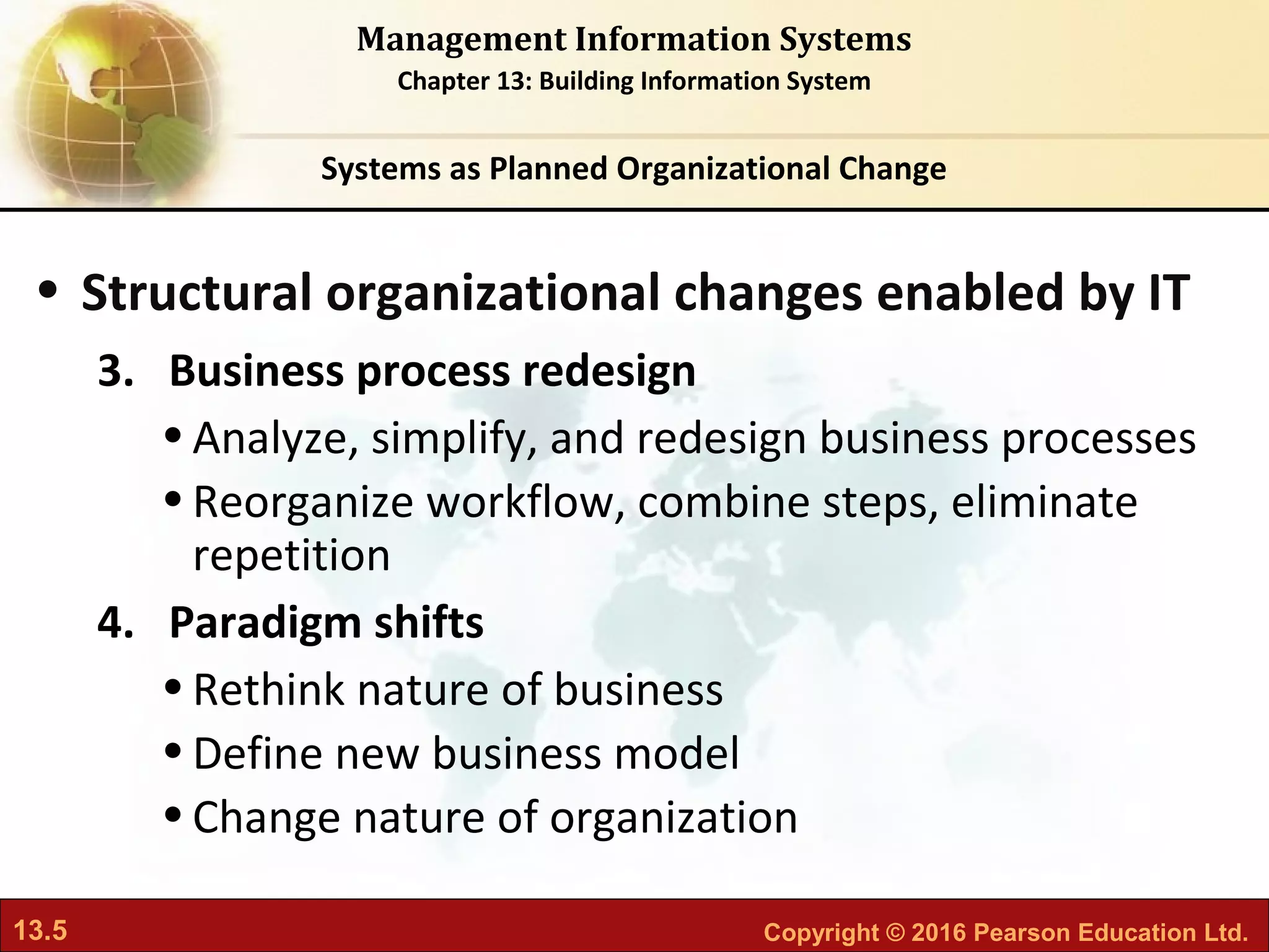 13.5 Copyright © 2016 Pearson Education Ltd.
Management Information Systems
Chapter 13: Building Information System
• Structural organizational changes enabled by IT
3. Business process redesign
•Analyze, simplify, and redesign business processes
•Reorganize workflow, combine steps, eliminate
repetition
4. Paradigm shifts
•Rethink nature of business
•Define new business model
•Change nature of organization
Systems as Planned Organizational Change
 