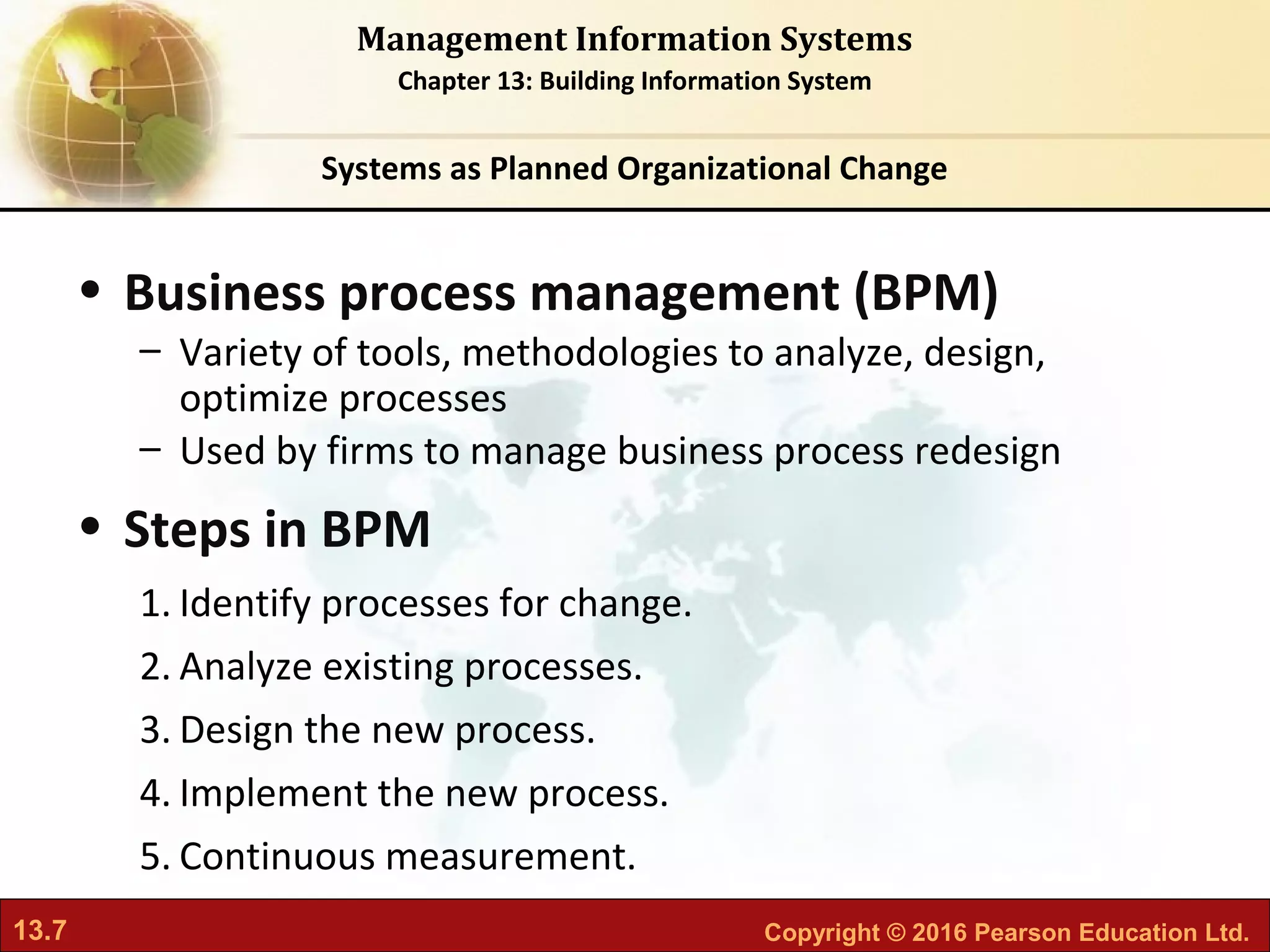 13.7 Copyright © 2016 Pearson Education Ltd.
Management Information Systems
Chapter 13: Building Information System
• Business process management (BPM)
– Variety of tools, methodologies to analyze, design,
optimize processes
– Used by firms to manage business process redesign
• Steps in BPM
1. Identify processes for change.
2. Analyze existing processes.
3. Design the new process.
4. Implement the new process.
5. Continuous measurement.
Systems as Planned Organizational Change
 