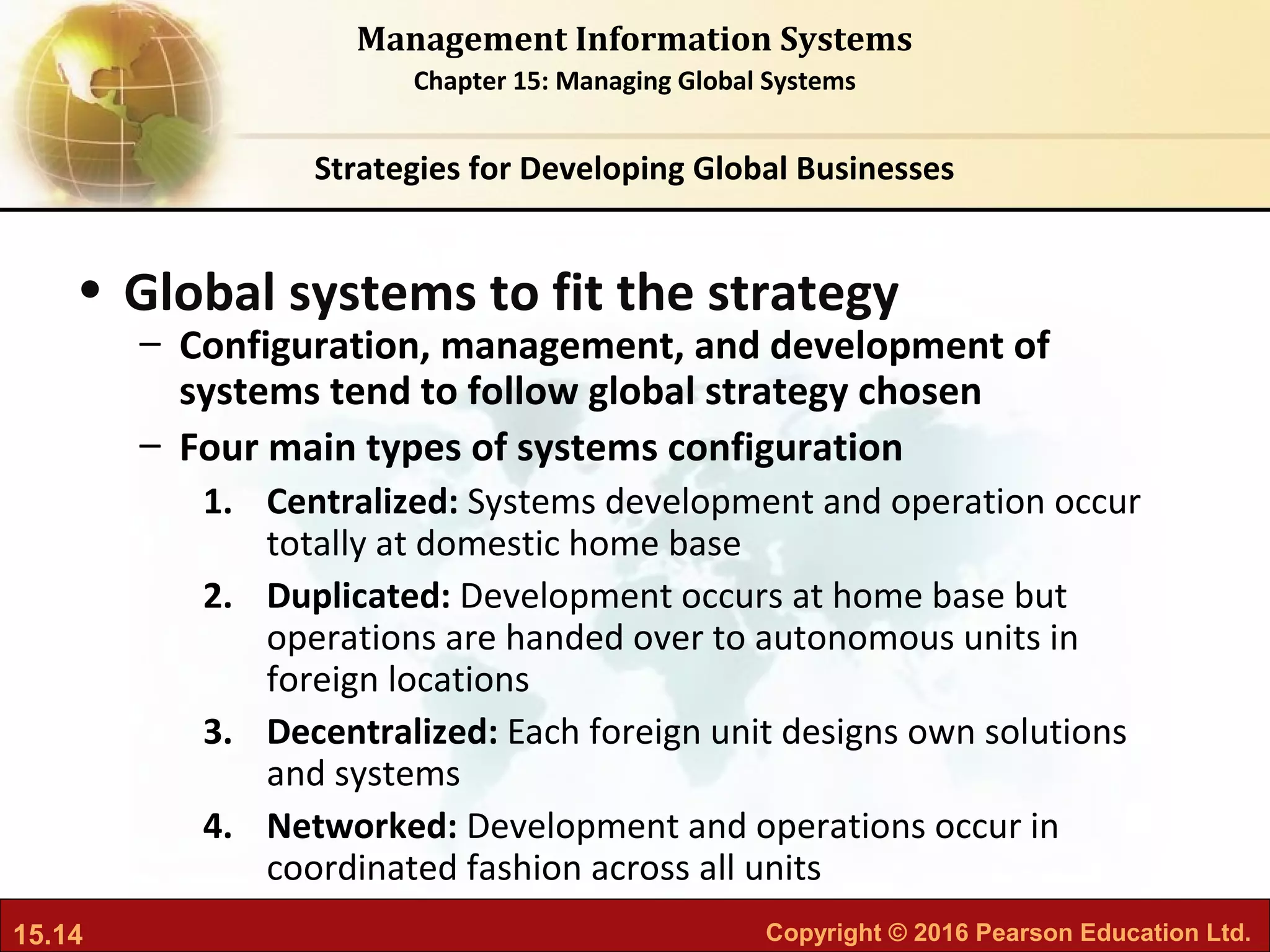 15.14 Copyright © 2016 Pearson Education Ltd.
Management Information Systems
Chapter 15: Managing Global Systems
• Global systems to fit the strategy
– Configuration, management, and development of
systems tend to follow global strategy chosen
– Four main types of systems configuration
1. Centralized: Systems development and operation occur
totally at domestic home base
2. Duplicated: Development occurs at home base but
operations are handed over to autonomous units in
foreign locations
3. Decentralized: Each foreign unit designs own solutions
and systems
4. Networked: Development and operations occur in
coordinated fashion across all units
Strategies for Developing Global Businesses
 