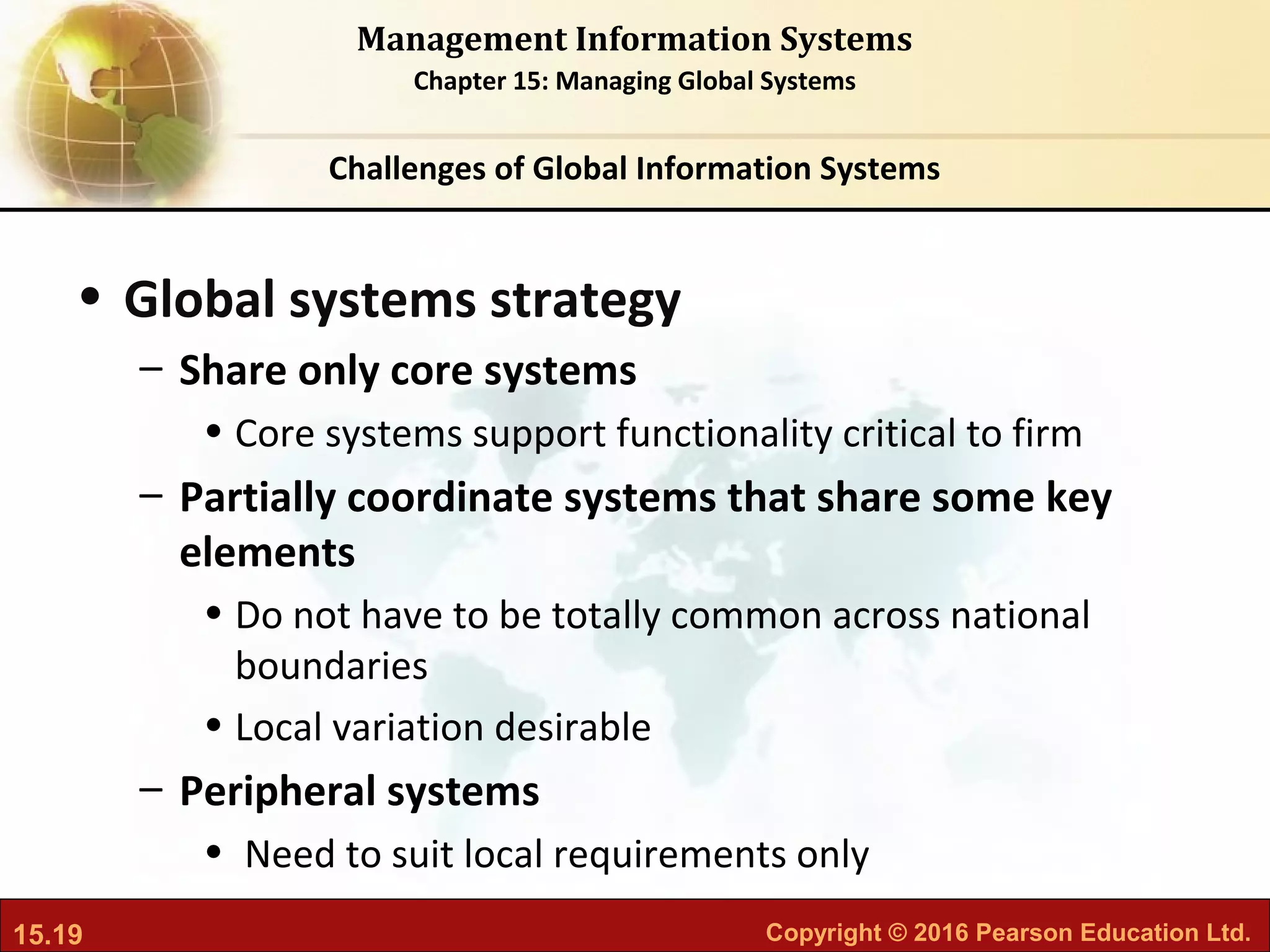 15.19 Copyright © 2016 Pearson Education Ltd.
Management Information Systems
Chapter 15: Managing Global Systems
• Global systems strategy
– Share only core systems
• Core systems support functionality critical to firm
– Partially coordinate systems that share some key
elements
• Do not have to be totally common across national
boundaries
• Local variation desirable
– Peripheral systems
• Need to suit local requirements only
Challenges of Global Information Systems
 