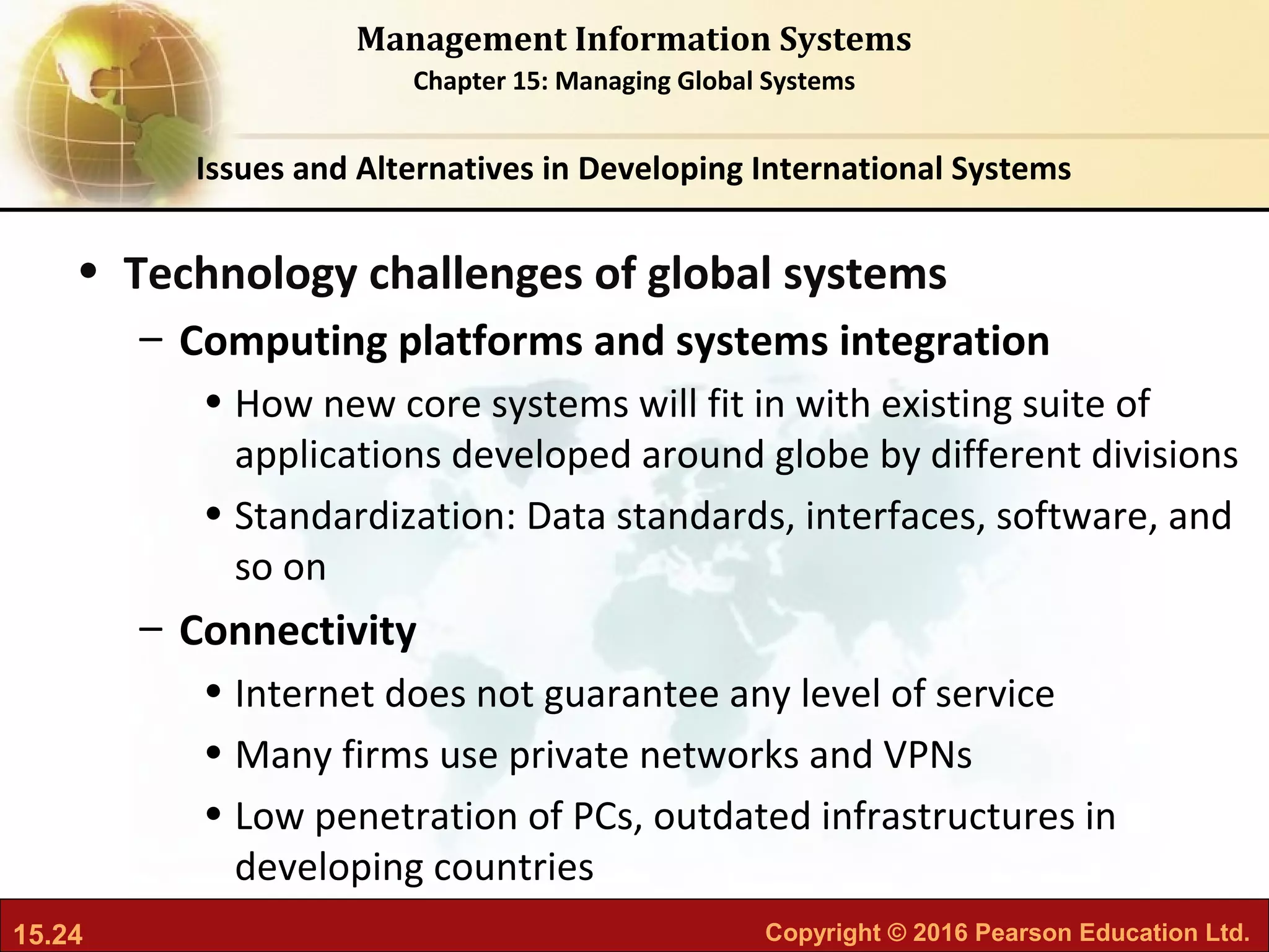 15.24 Copyright © 2016 Pearson Education Ltd.
Management Information Systems
Chapter 15: Managing Global Systems
• Technology challenges of global systems
– Computing platforms and systems integration
• How new core systems will fit in with existing suite of
applications developed around globe by different divisions
• Standardization: Data standards, interfaces, software, and
so on
– Connectivity
• Internet does not guarantee any level of service
• Many firms use private networks and VPNs
• Low penetration of PCs, outdated infrastructures in
developing countries
Issues and Alternatives in Developing International Systems
 