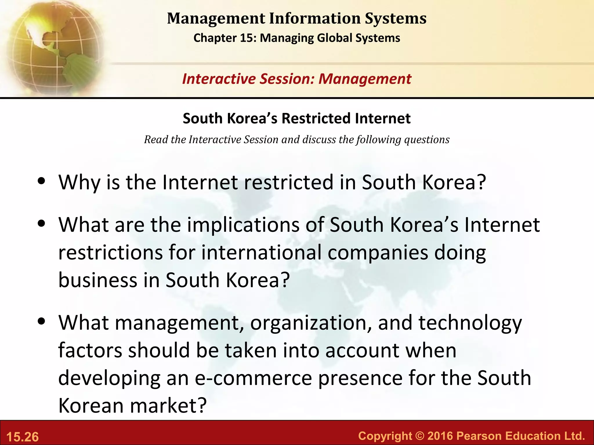15.26 Copyright © 2016 Pearson Education Ltd.
Management Information Systems
Chapter 15: Managing Global Systems
Read the Interactive Session and discuss the following questions
Interactive Session: Management
• Why is the Internet restricted in South Korea?
• What are the implications of South Korea’s Internet
restrictions for international companies doing
business in South Korea?
• What management, organization, and technology
factors should be taken into account when
developing an e-commerce presence for the South
Korean market?
South Korea’s Restricted Internet
 