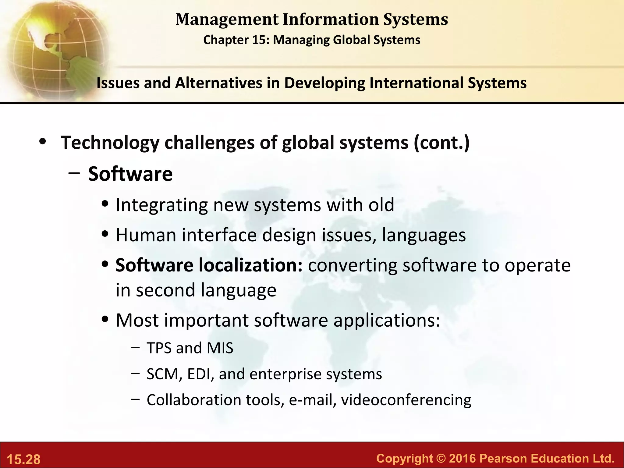 15.28 Copyright © 2016 Pearson Education Ltd.
Management Information Systems
Chapter 15: Managing Global Systems
• Technology challenges of global systems (cont.)
– Software
• Integrating new systems with old
• Human interface design issues, languages
• Software localization: converting software to operate
in second language
• Most important software applications:
– TPS and MIS
– SCM, EDI, and enterprise systems
– Collaboration tools, e-mail, videoconferencing
Issues and Alternatives in Developing International Systems
 