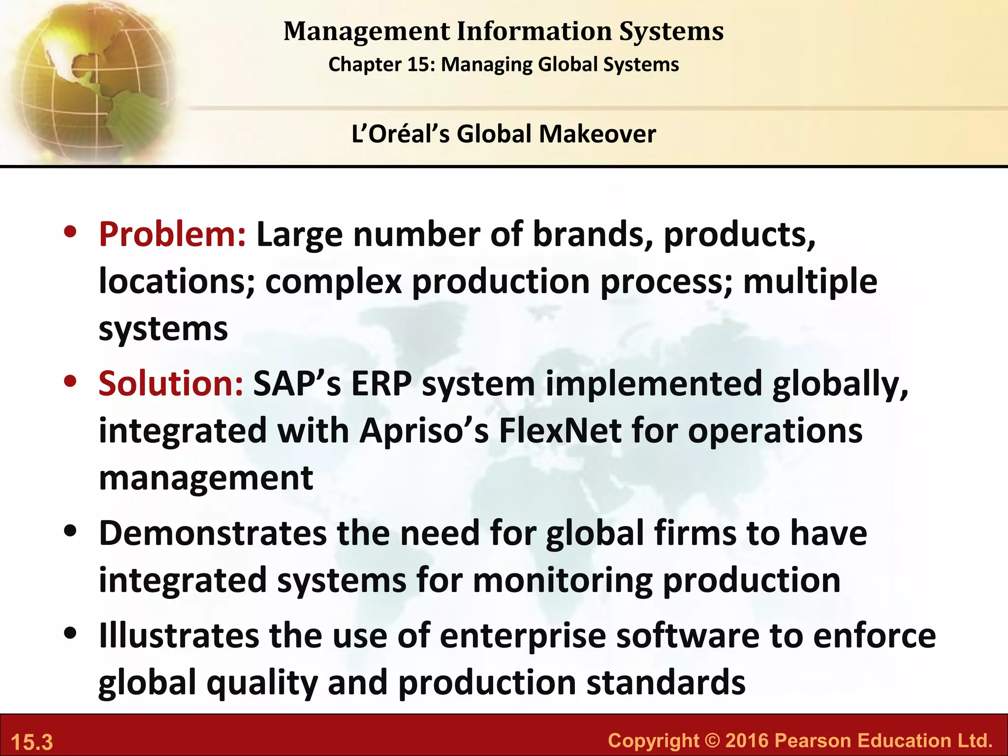 15.3 Copyright © 2016 Pearson Education Ltd.
Management Information Systems
Chapter 15: Managing Global Systems
• Problem: Large number of brands, products,
locations; complex production process; multiple
systems
• Solution: SAP’s ERP system implemented globally,
integrated with Apriso’s FlexNet for operations
management
• Demonstrates the need for global firms to have
integrated systems for monitoring production
• Illustrates the use of enterprise software to enforce
global quality and production standards
L’Oréal’s Global Makeover
 