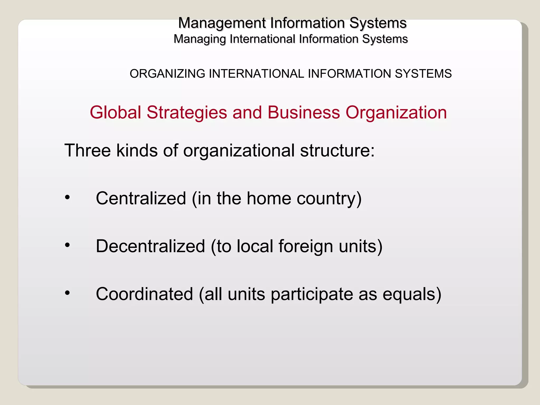 Management Information Systems Managing International Information Systems  ORGANIZING INTERNATIONAL INFORMATION SYSTEMS  Three kinds of organizational structure: Centralized (in the home country) Decentralized (to local foreign units) Coordinated (all units participate as equals)  Global Strategies and Business Organization 