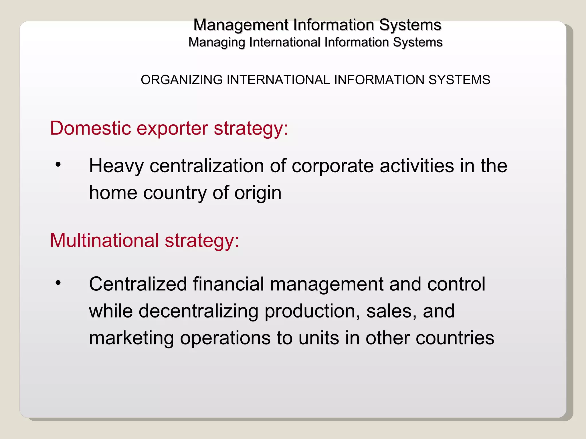 Management Information Systems Managing International Information Systems  ORGANIZING INTERNATIONAL INFORMATION SYSTEMS  Heavy centralization of corporate activities in the home country of origin Domestic exporter strategy:  Centralized financial management and control while decentralizing production, sales, and marketing operations to units in other countries Multinational strategy:  