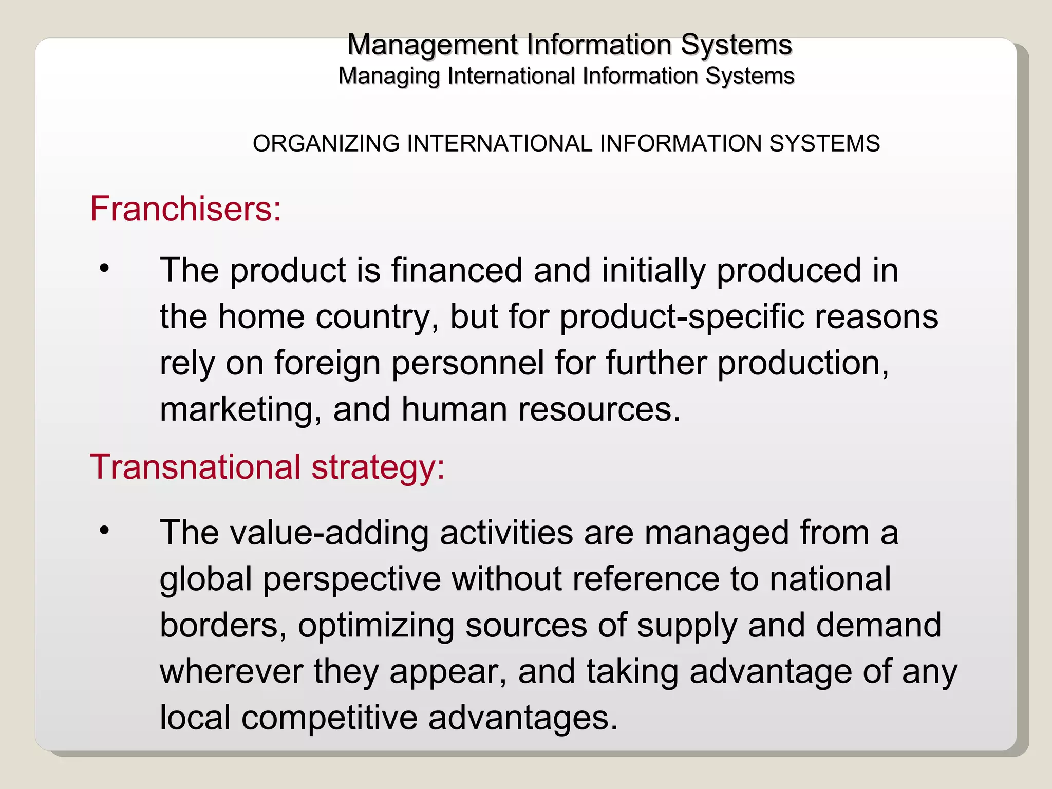 Management Information Systems Managing International Information Systems  ORGANIZING INTERNATIONAL INFORMATION SYSTEMS  The product is financed and initially produced in the home country, but for product-specific reasons rely on foreign personnel for further production, marketing, and human resources. Franchisers:  The value-adding activities are managed from a global perspective without reference to national borders, optimizing sources of supply and demand wherever they appear, and taking advantage of any local competitive advantages. Transnational strategy:  