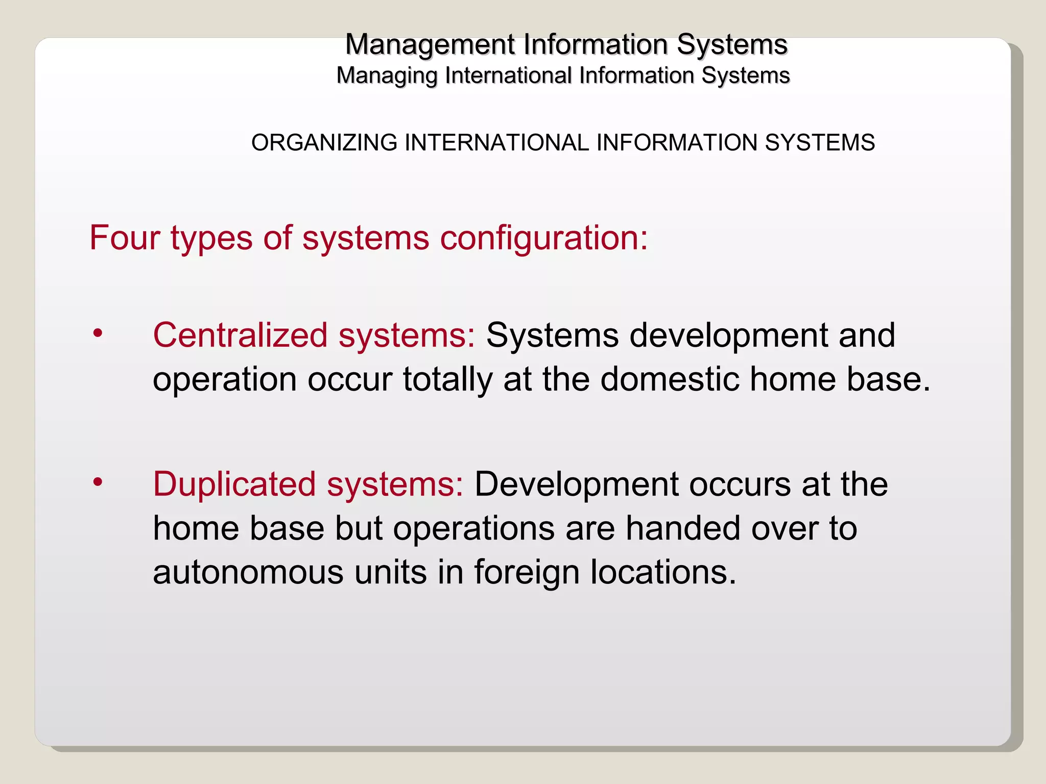 Management Information Systems Managing International Information Systems  Centralized systems:  Systems development and operation occur totally at the domestic home base.  Duplicated systems:  Development occurs at the home base but operations are handed over to autonomous units in foreign locations. Four types of systems configuration:  ORGANIZING INTERNATIONAL INFORMATION SYSTEMS  