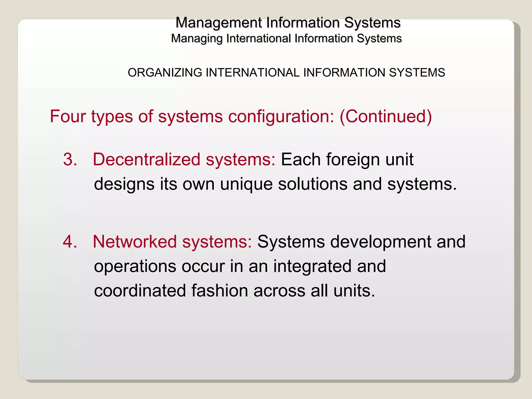 Management Information Systems Managing International Information Systems  3.   Decentralized systems:  Each foreign unit designs its own unique solutions and systems. 4.  Networked systems:  Systems development and operations occur in an integrated and coordinated fashion across all units. ORGANIZING INTERNATIONAL INFORMATION SYSTEMS  Four types of systems configuration: (Continued) 