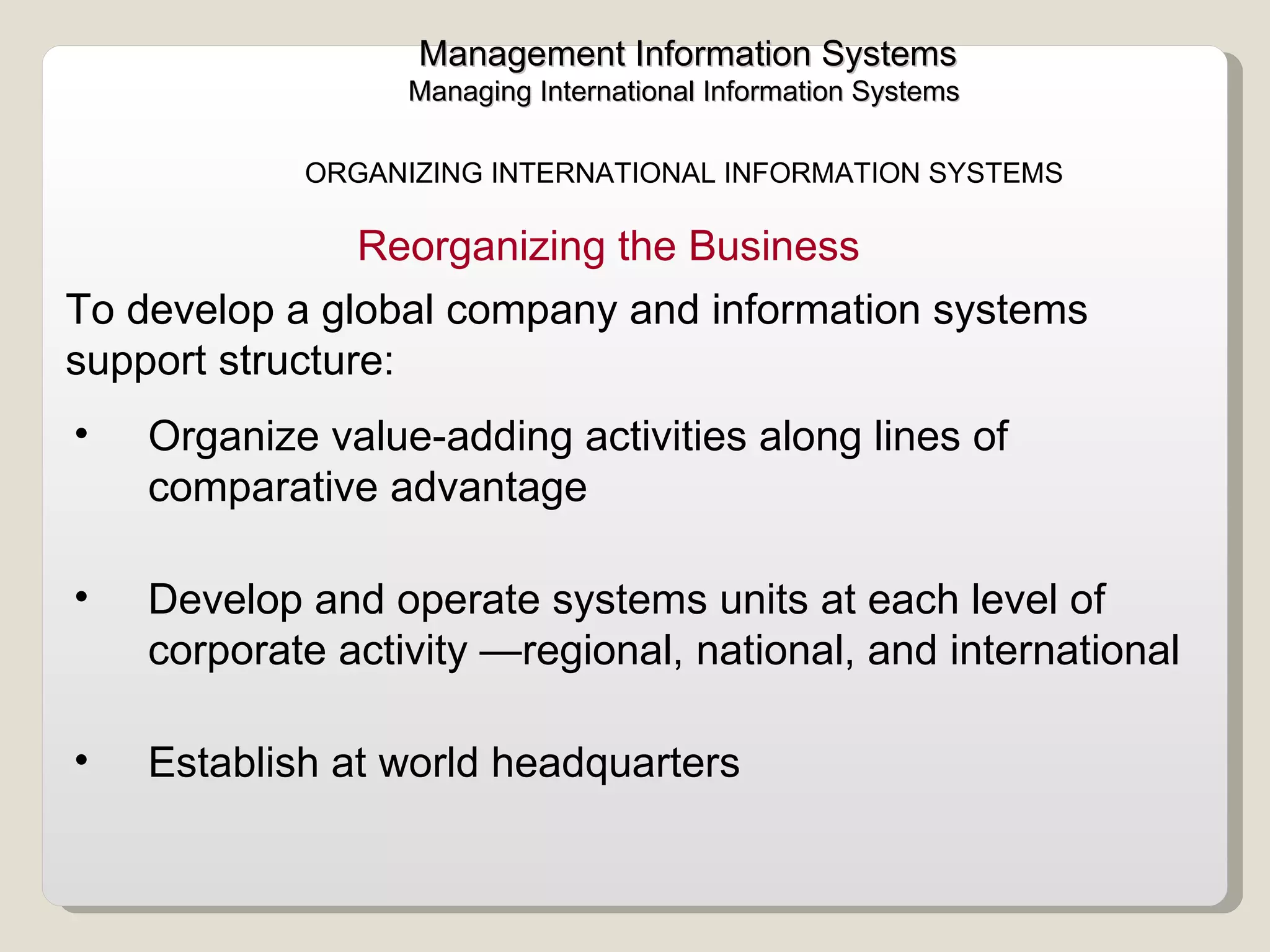 Management Information Systems Managing International Information Systems  ORGANIZING INTERNATIONAL INFORMATION SYSTEMS  Organize value-adding activities along lines of comparative advantage  Develop and operate systems units at each level of corporate activity —regional, national, and international  Establish at world headquarters  Reorganizing the Business To develop a global company and information systems support structure:  