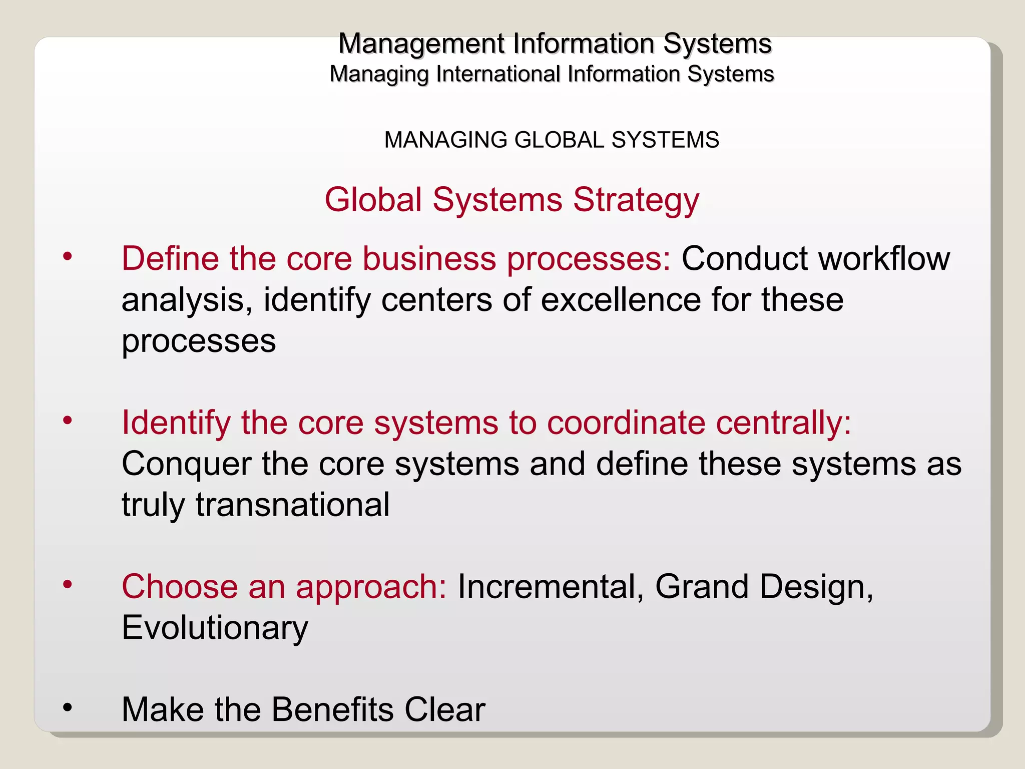 Management Information Systems Managing International Information Systems  MANAGING GLOBAL SYSTEMS  Define the core business processes:  Conduct workflow analysis, identify centers of excellence for these processes  Identify the core systems to coordinate centrally:  Conquer the core systems and define these systems as truly transnational Choose an approach:  Incremental, Grand Design, Evolutionary  Make the Benefits Clear  Global Systems Strategy  