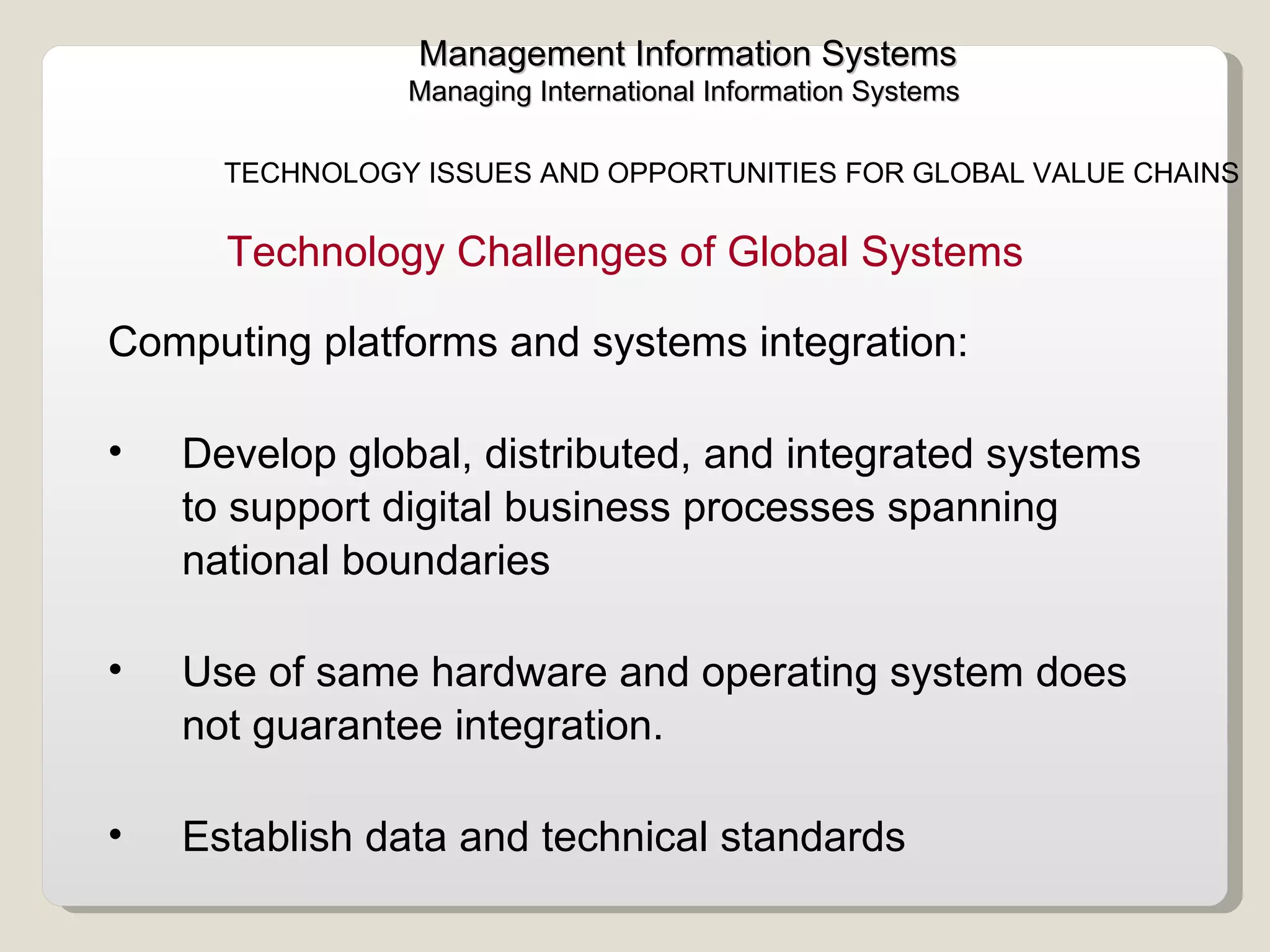 Management Information Systems Managing International Information Systems  TECHNOLOGY ISSUES AND OPPORTUNITIES FOR GLOBAL VALUE CHAINS  Computing platforms and systems integration:   Develop global, distributed, and integrated systems to support digital business processes spanning national boundaries Use of same hardware and operating system does not guarantee integration. Establish data and technical standards  Technology Challenges of Global Systems  