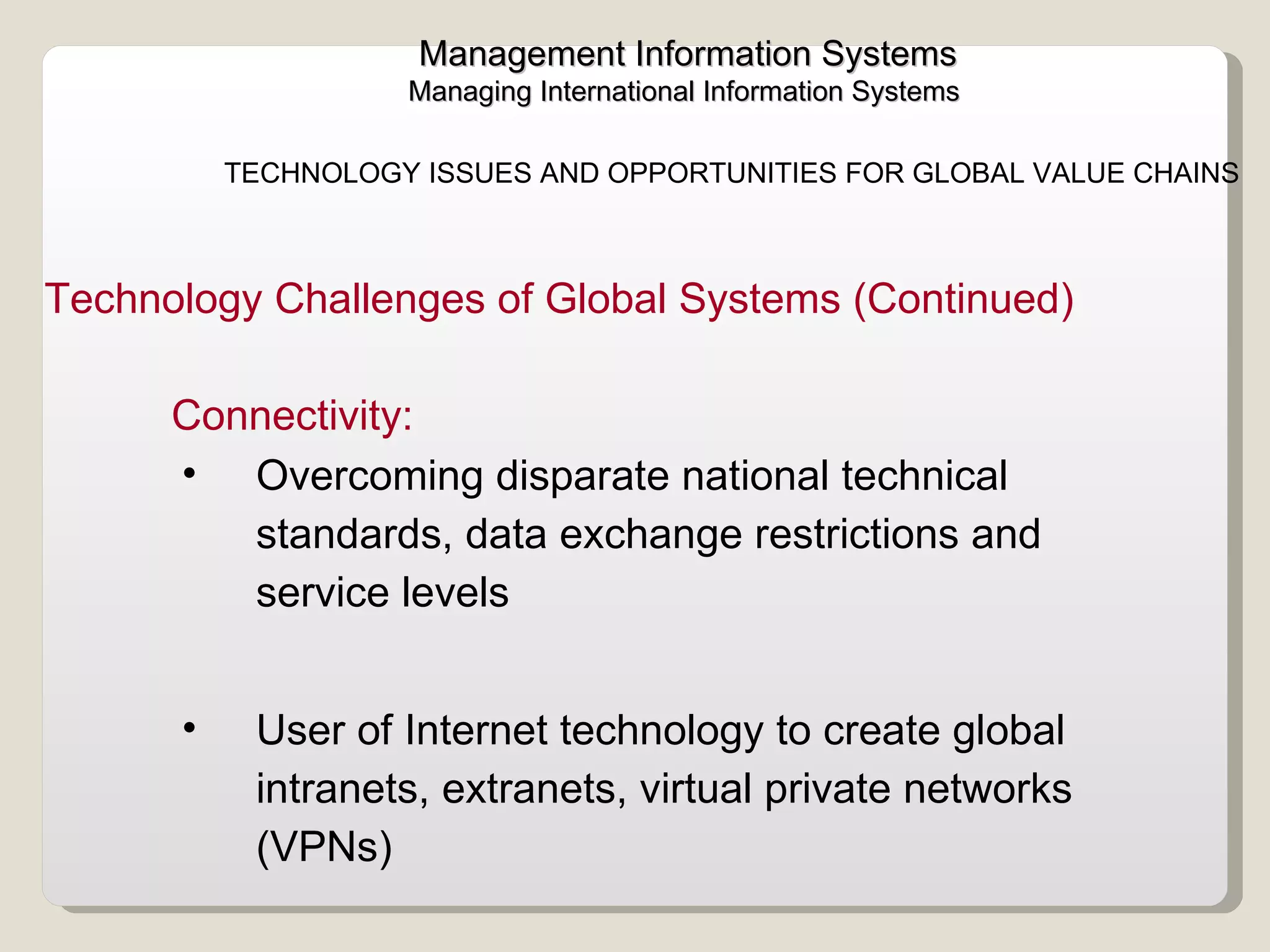 Management Information Systems Managing International Information Systems  TECHNOLOGY ISSUES AND OPPORTUNITIES FOR GLOBAL VALUE CHAINS  Overcoming disparate national technical standards, data exchange restrictions and service levels User of Internet technology to create global intranets, extranets, virtual private networks (VPNs)  Connectivity: Technology Challenges of Global Systems (Continued) 