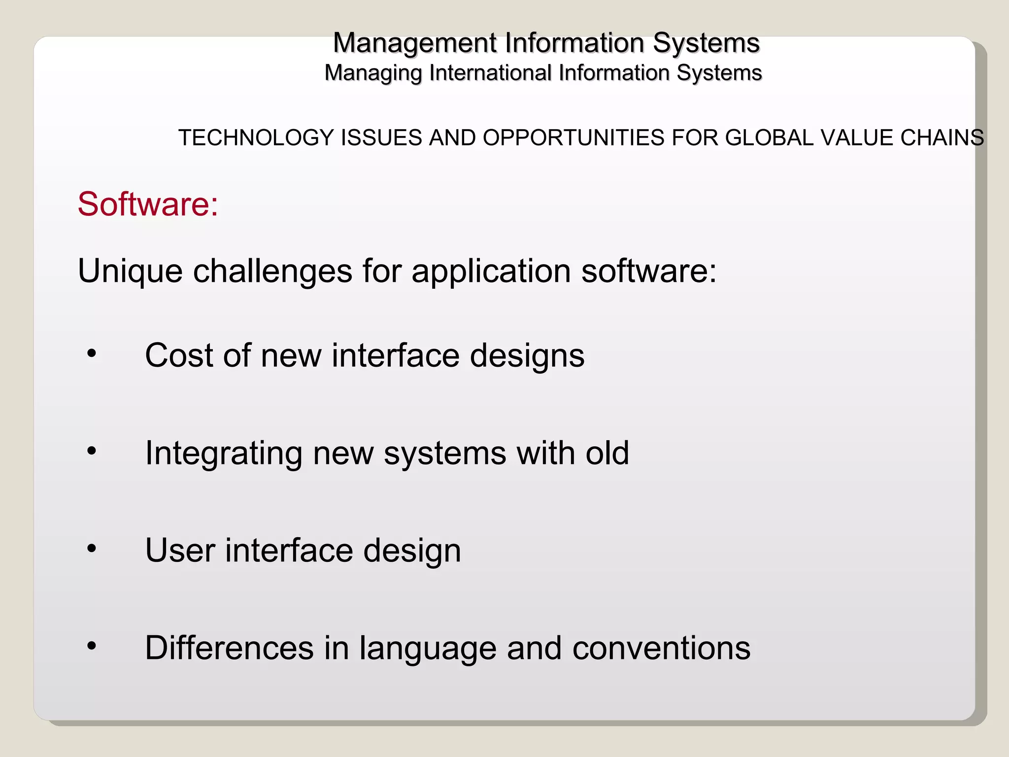 Management Information Systems Managing International Information Systems  TECHNOLOGY ISSUES AND OPPORTUNITIES FOR GLOBAL VALUE CHAINS  Cost of new interface designs Integrating new systems with old User interface design Differences in language and conventions  Software:  Unique challenges for application software:  