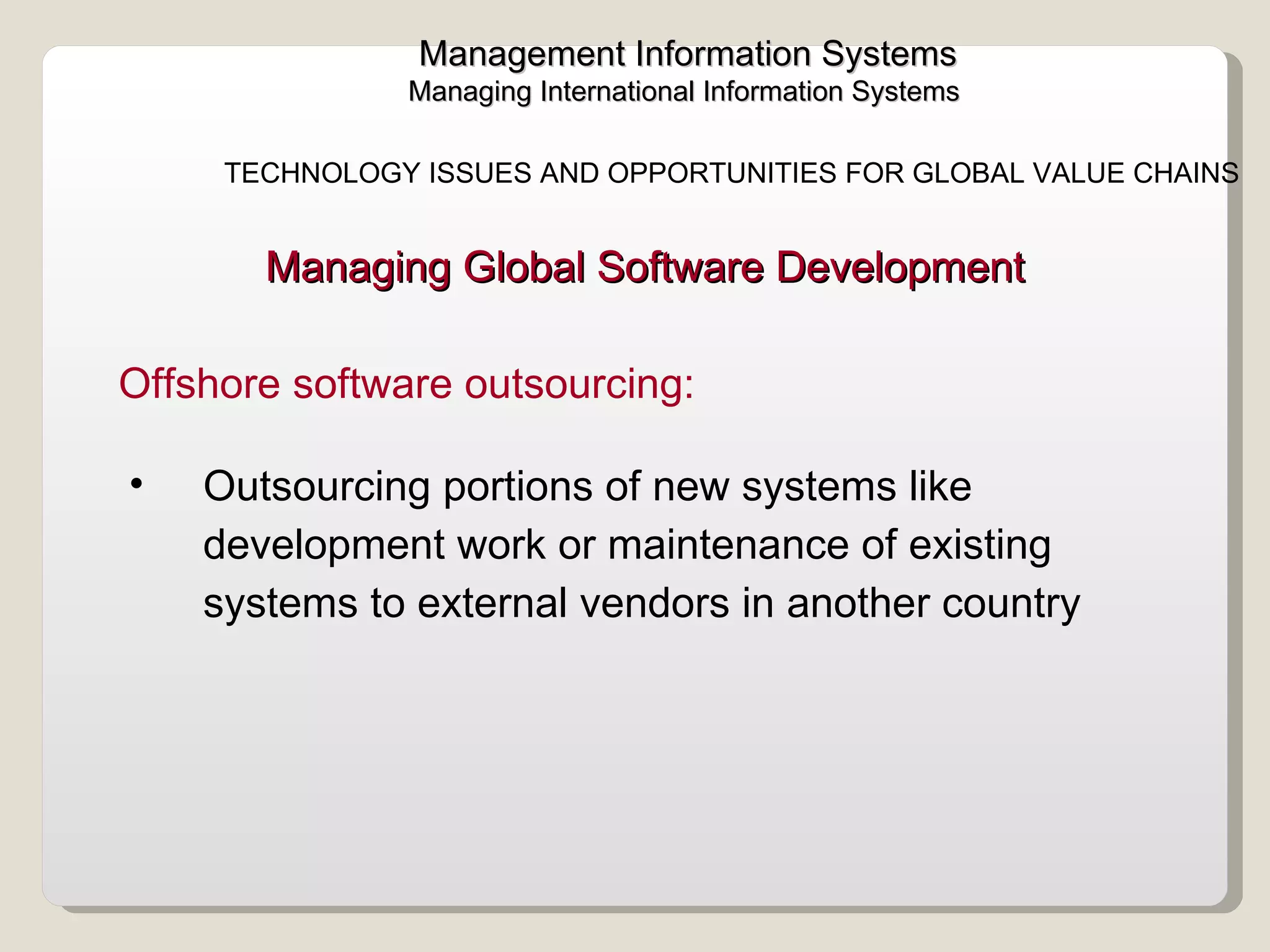 Management Information Systems Managing International Information Systems  TECHNOLOGY ISSUES AND OPPORTUNITIES FOR GLOBAL VALUE CHAINS  Outsourcing portions of new systems like development work or maintenance of existing systems to external vendors in another country  Offshore software outsourcing:  Managing Global Software Development  