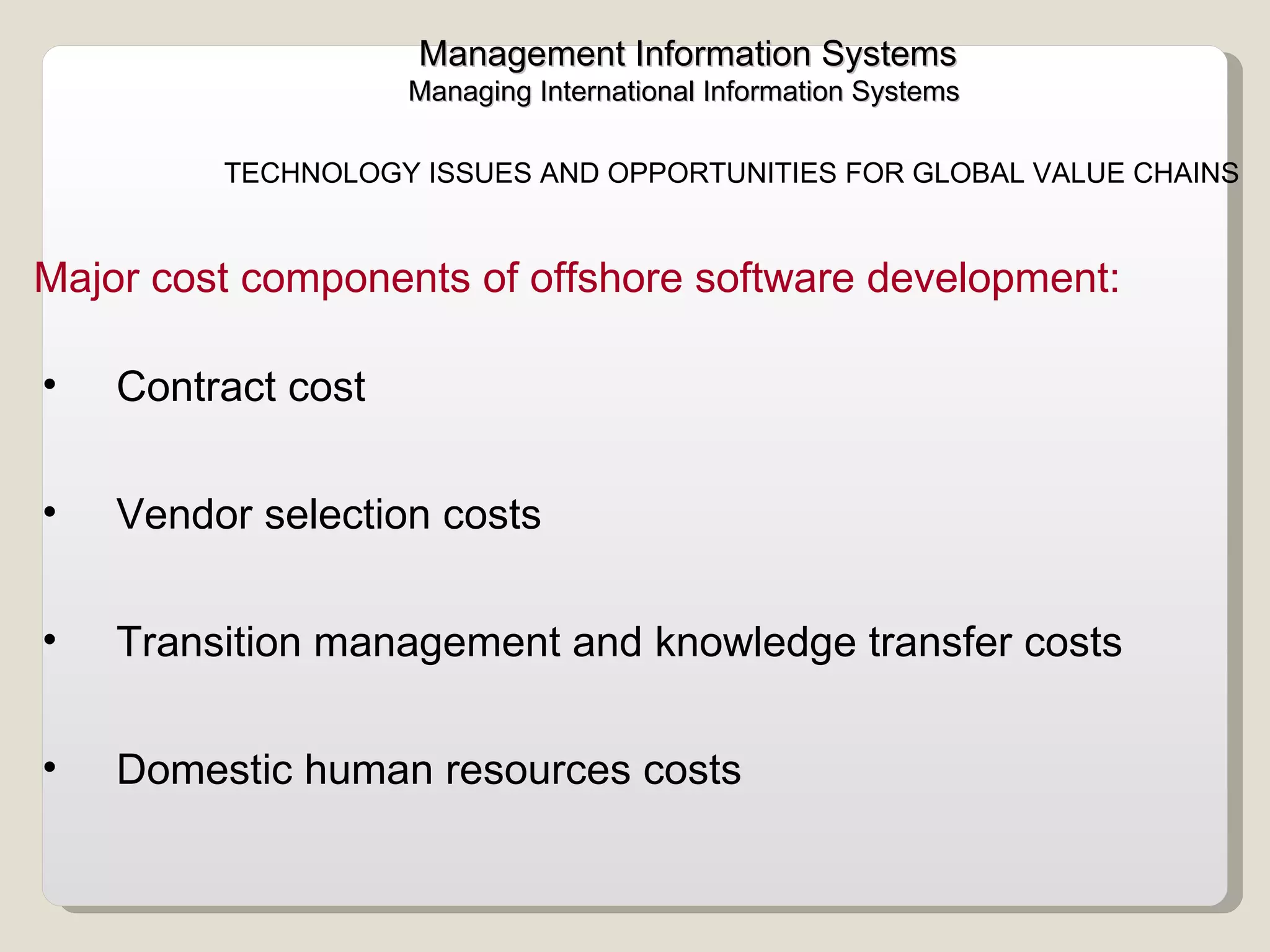 Management Information Systems Managing International Information Systems  TECHNOLOGY ISSUES AND OPPORTUNITIES FOR GLOBAL VALUE CHAINS  Contract cost Vendor selection costs Transition management and knowledge transfer costs  Domestic human resources costs  Major cost components of offshore software development:  