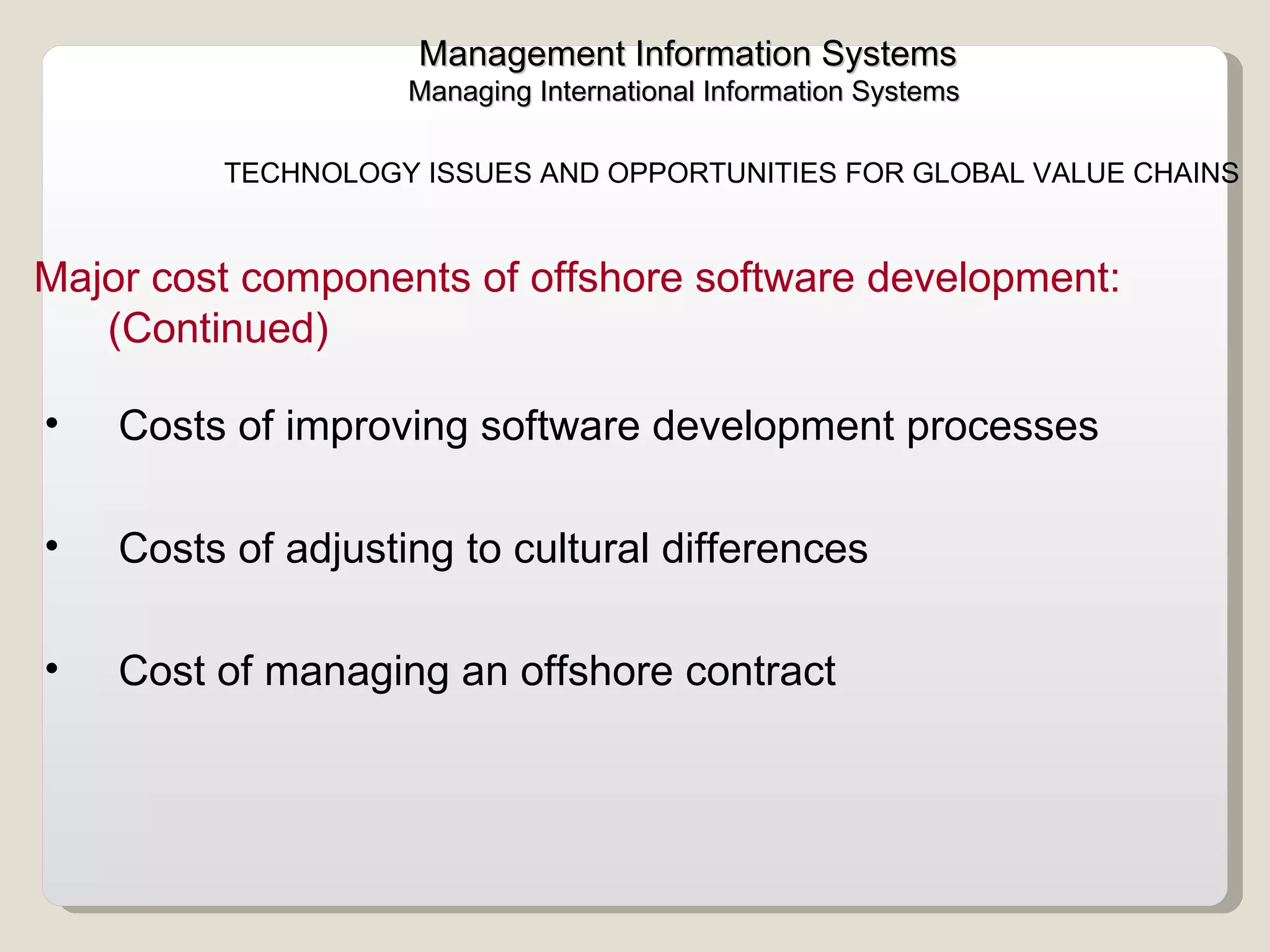 Management Information Systems Managing International Information Systems  TECHNOLOGY ISSUES AND OPPORTUNITIES FOR GLOBAL VALUE CHAINS  Costs of improving software development processes Costs of adjusting to cultural differences  Cost of managing an offshore contract  Major cost components of offshore software development: (Continued) 