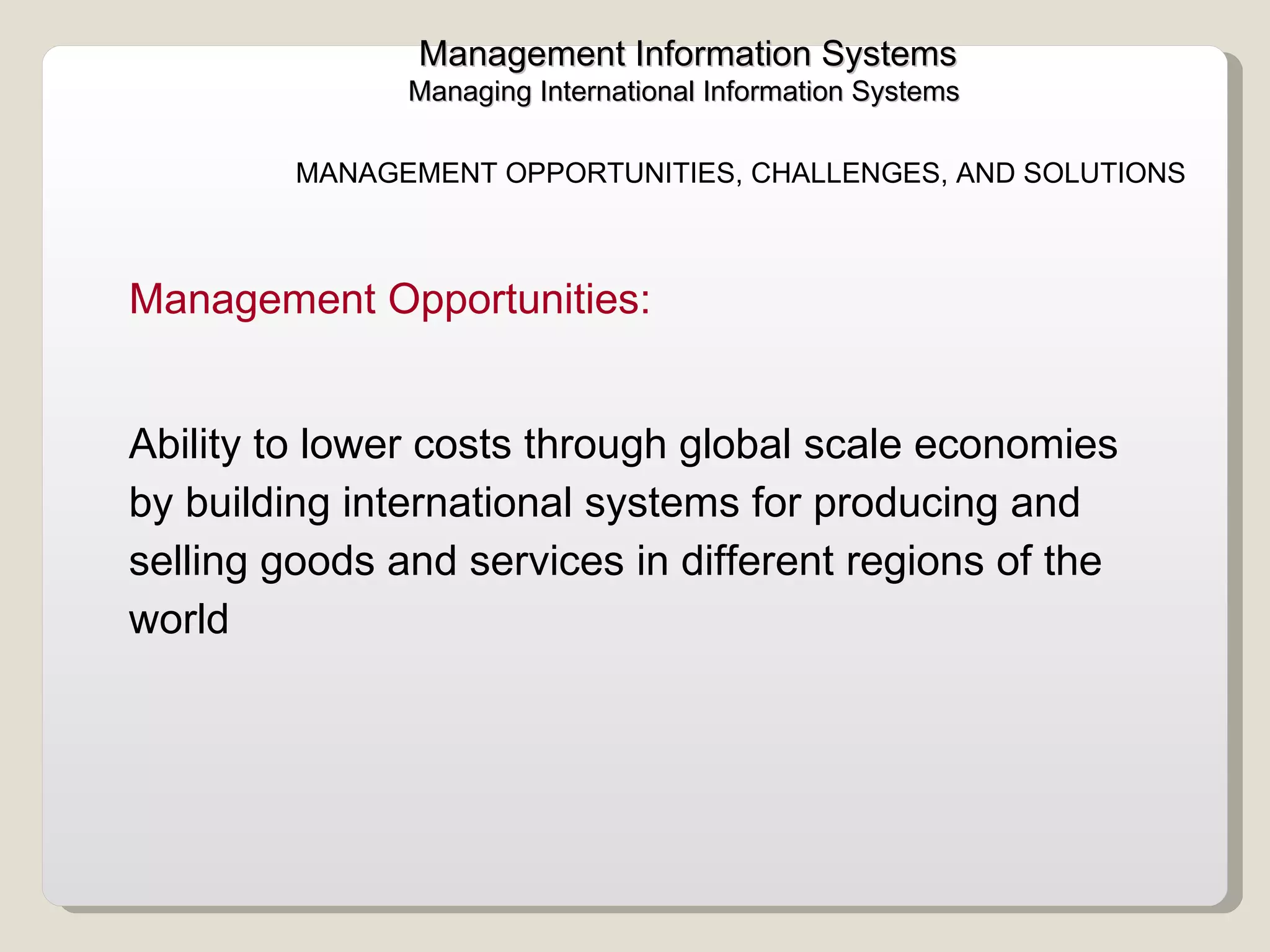 Management Information Systems Managing International Information Systems  MANAGEMENT OPPORTUNITIES, CHALLENGES, AND SOLUTIONS Management Opportunities:  Ability to lower costs through global scale economies by building international systems for producing and selling goods and services in different regions of the world  
