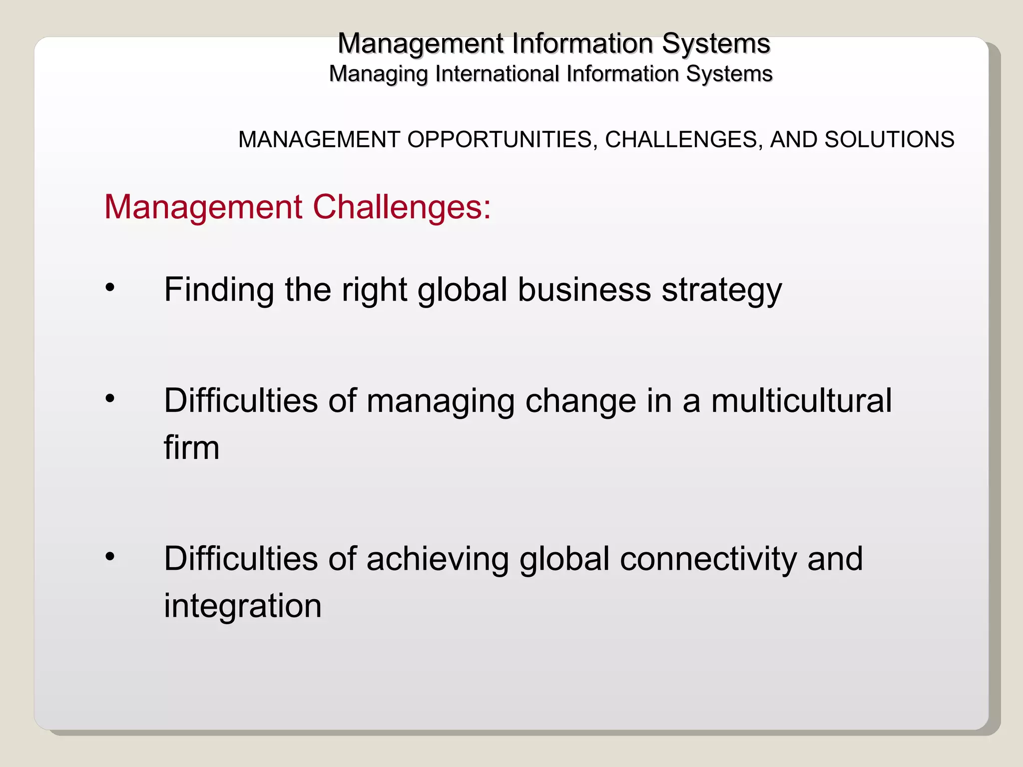 Management Information Systems Managing International Information Systems  Finding the right global business strategy Difficulties of managing change in a multicultural firm Difficulties of achieving global connectivity and integration  Management Challenges:  MANAGEMENT OPPORTUNITIES, CHALLENGES, AND SOLUTIONS 