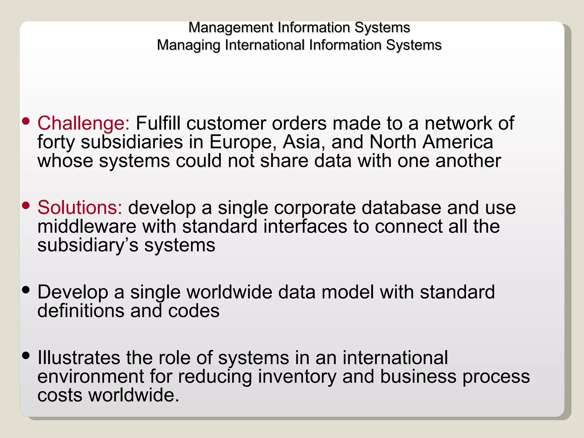Challenge:  Fulfill customer orders made to a network of forty subsidiaries in Europe, Asia, and North America whose systems could not share data with one another  Solutions:  develop a single corporate database and use middleware with standard interfaces to connect all the subsidiary’s systems  Develop a single worldwide data model with standard definitions and codes Illustrates the role of systems in an international environment for reducing inventory and business process costs worldwide.  Management Information Systems Managing International Information Systems  